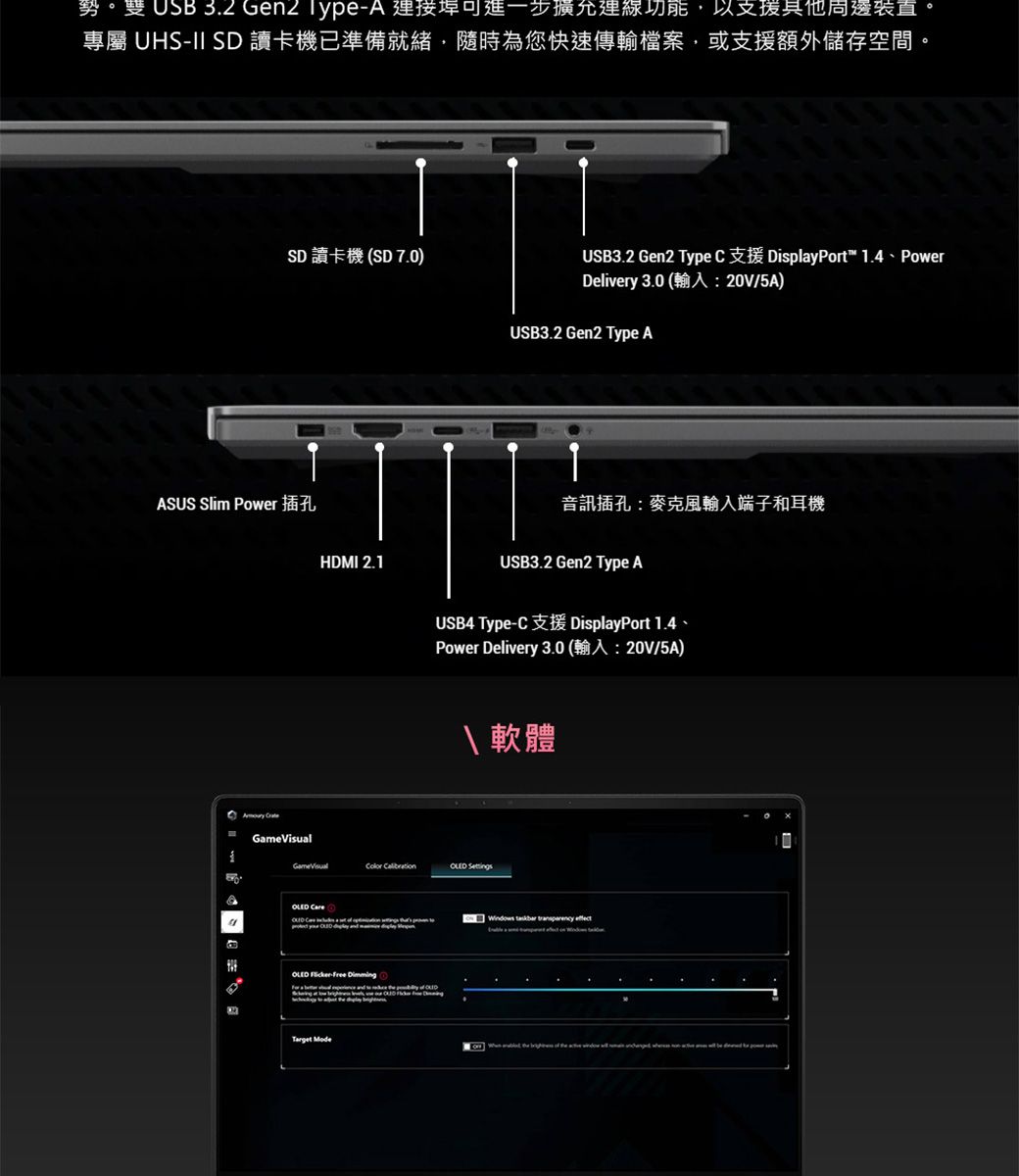 勢, 3.2  Type 進一步允運,以周邊裝置專屬 UHS-II SD讀卡機已準備就緒,隨時為您快速傳輸檔案,或支援額外儲存空間。ASUS Slim PowerSD 讀卡機 SD 7.0) HDMI 2.1USB3.2 Gen2 Type C DisplayPort 1.4 - PowerDelivery  A /5A)USB3.2 Gen2 Type A音訊插孔:麥克風輸入端子和耳機USB3.2 Gen2 Type AUSB4 Type-CDisplayPort 1.4Power Delivery 3.0 (/5A) 軟體GameVisual       Windows  transparency