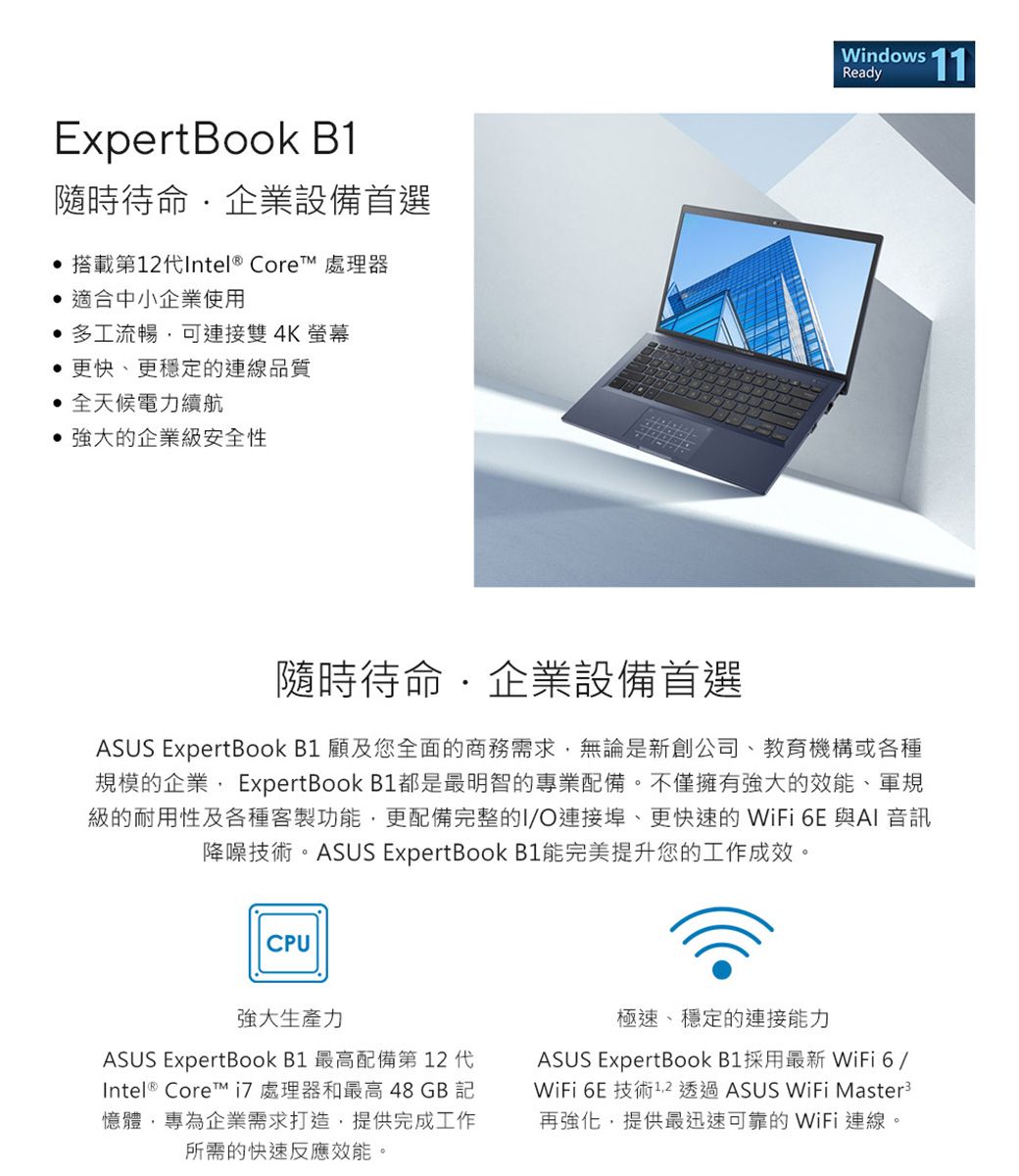 ExpertBook B1隨時待命企業設備首選 搭載第12代Intel ® Core 處理器 適合中小企業使用多工流暢可連接雙4K螢幕更快、更穩定的連線品質全天候電力續航強大的企業級安全性Windows Ready隨時待命企業設備首選ASUS ExpertBook B1 顧及您全面的商務需求無論是新創公司、教育機構或各種規模的企業 ExpertBook B1都是最明智的專業配備。不僅擁有強大的效能、軍規級的耐用性及各種客製功能,更配備完整的I/O連接埠、更快速的 WiFi 6E 與AI 音訊降噪技術。ASUS ExpertBook B1能完美提升您的工作成效。CPU強大生產力ASUS ExpertBook B1 最高配備第12代Intel ® Core™  處理器和最高 48 GB 記憶體,專為企業需求打造,提供完成工作所需的快速反應效能。極速、穩定的連接能力ASUS ExpertBook B1採用最新 WiFi6/WiFi 6E 技術1.2 透過ASUS WiFi Master3再強化,提供最迅速可靠的 WiFi 連線。