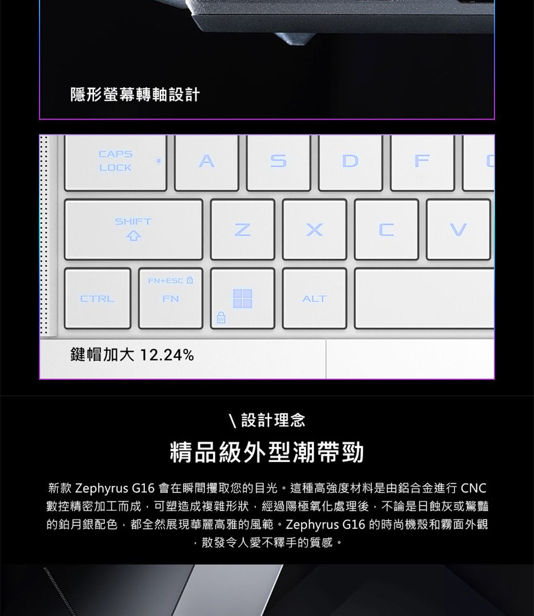 隱形螢幕轉軸設計APASLOKSHIFTCFN+CTRLFN鍵帽加大 12.24%ALTFC 設計理念精品級外型潮帶勁新款 Zephyrus G16 會在瞬間攫取您的目光。這種高強度材料是由鋁合金進行 CNC數控精密加工而成,可塑造成複雜形狀,經過陽極氧化處理後,不論是日蝕灰或驚豔的鉑月銀配色,都全然展現華麗高雅的風範。Zephyrus G16 的時尚機殼和霧面外觀散發令人愛不釋手的質感。