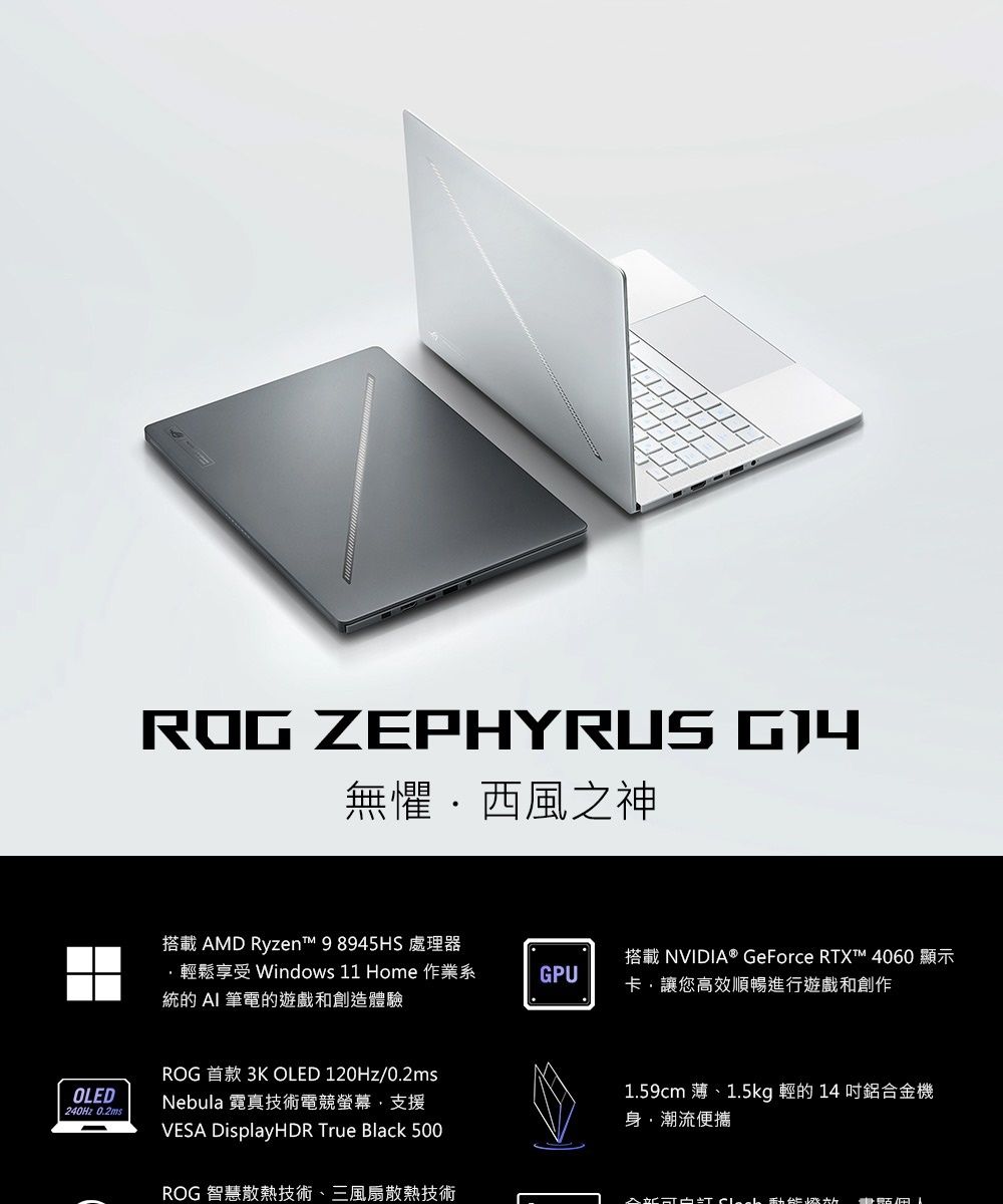 ROG ZEPHYRUS 無懼西風之神搭載 AMD Ryzen 98945HS 處理器鬆享受 Windows 11 Home 作業系統的 AI 筆電的遊戲和創造體驗GPU搭載NVIDIA® GeForce RTXt™ 4060 顯示卡讓您高效順暢進行遊戲和創作OLED240Hz 0.2msROG 首款 3K OLED 120Hz/0.2msNebula 霓真技術電競螢幕,支援VESA DisplayHDR True Black 500ROG 智慧散熱技術、三風扇散熱技術1.59cm 薄、1.5kg 輕的 14 鋁合金機身潮流便攜