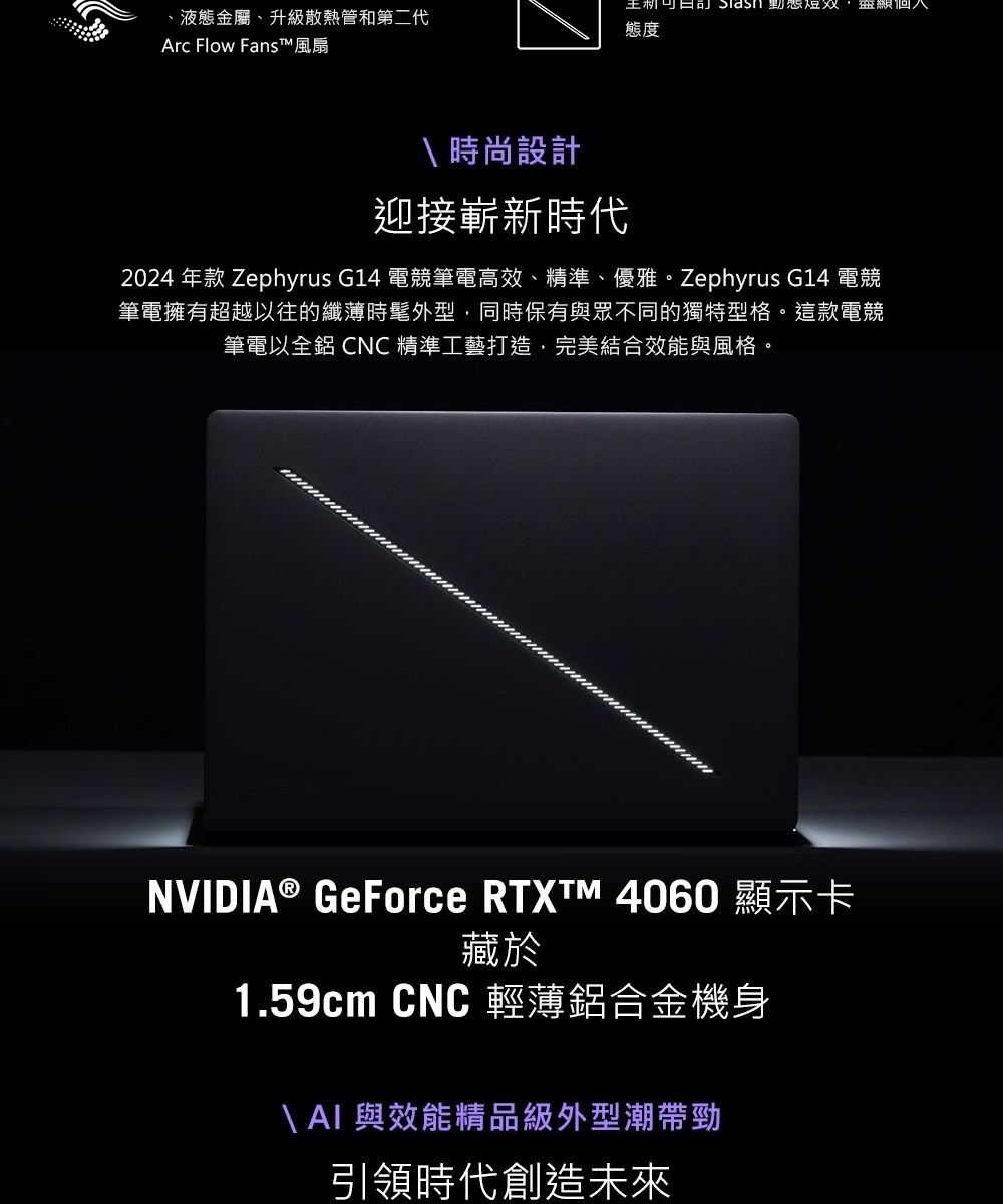 王 短双 、液態金屬、升級散熱管和第二代態度Arc Flow Fans™ 風扇 時尚設計迎接嶄新時代2024 年款 Zephyrus G14 電競筆電高效、精準、優雅。Zephyrus G14 電競筆電擁有超越以往的纖薄時髦外型同時保有與眾不同的獨特型格。這款電競筆電以全鋁 CNC 精準工藝打造,完美結合效能與風格。NVIDIA® GeForce  4060 顯示卡藏於1.59cm CNC 輕薄鋁合金機身\  與效能精品級外型潮帶勁引領時代創造未來