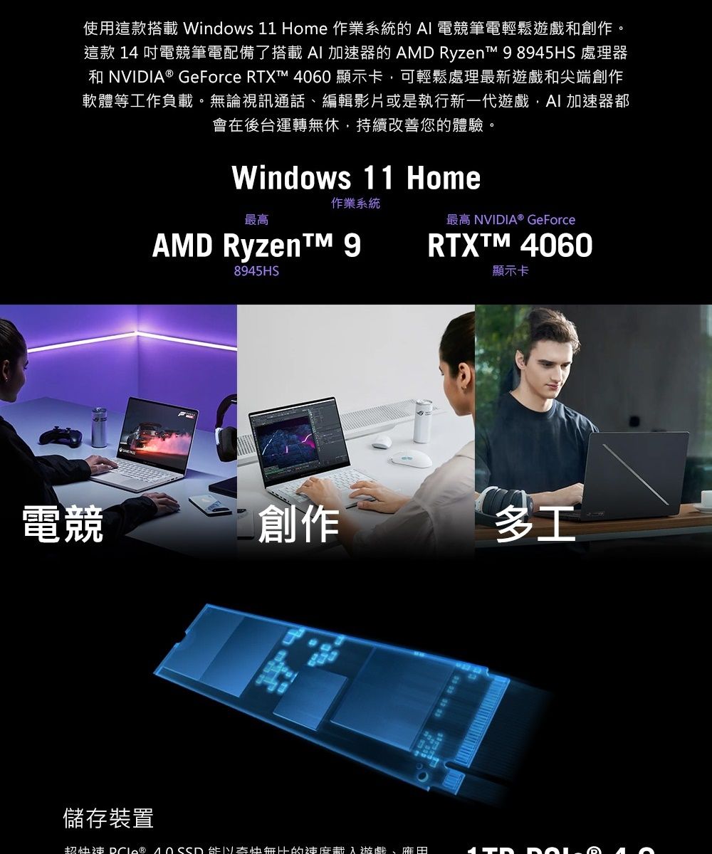 使用這款搭載Windows 11 Home 作業系統的 電競筆電輕鬆遊戲創作。這款 14 吋電競筆電配備了搭載 AI 加速器的 AMD Ryzen 98945HS 處理器和 NVIDIA® GeForce RTX™ 4060顯示卡可輕鬆處理最新遊戲和尖端創作軟體等工作負載。無論視訊通話、編輯影片或是執行新一代遊戲,AI加速器都會在後台運轉無休,持續改善您的體驗。Windows 11 Home作業系統最高最高 NVIDIA® GeForceAMD Ryzen™ 98945HSRTXTM 4060顯示卡電競創作多工儲存裝置超快速    的速度游戲、田