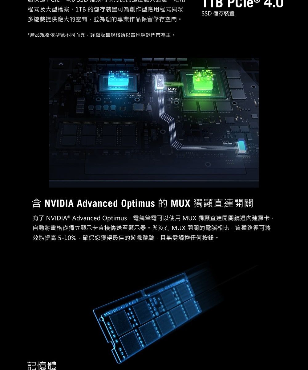程式及大型檔案1T的儲存裝置可為創作型應用程式與眾多遊戲提供龐大的空間並為您的專業作品保留儲存空間。*產品規格依型號不同而異詳細販售規格請以當地經銷門市為主。  SSD 儲存裝置MUX Display含 NVIDIA Advanced Optimus 的 MUX 獨顯直連開關有了 NVIDIA® Advanced Optimus-電競筆電可以使用 MUX 獨顯直連開關內建顯卡自動將格從獨立顯示卡直接傳送至顯示器。與沒有 MUX 開關的電腦相比,這種路徑可將效能提高 5-10%,確保您獲得最佳的遊戲,無需觸控任何按鈕。記憶體B