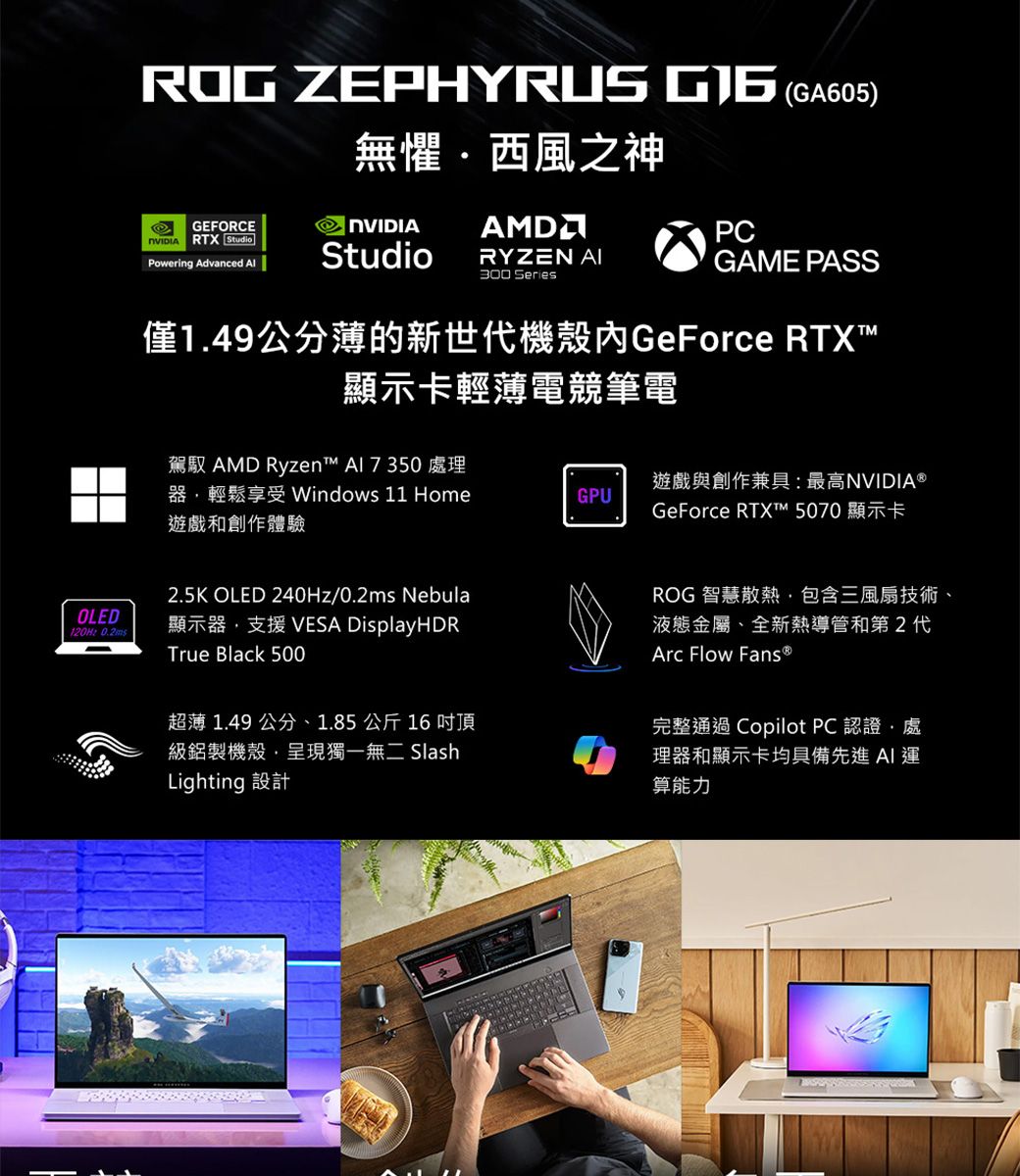 ROG ZEPHYRUS  (GA605)無懼西風之神GEFORCE RTX StudioNVIDIA AMDPCPowering Advanced StudioRYZEN  SeriesGAME PASS僅1.49公分薄的新世代機殼GeForce RTX顯示卡輕薄電競筆電駕馭 AMD Ryzen  處理器輕鬆享受 Windows 11 Home遊戲和創作體驗GPU遊戲與創作兼具最高NVIDIA GeForce RTXT™ 5070 顯示卡OLED120H: 2.5K OLED 240Hz/0.2ms Nebula顯示器支援VESA DisplayHDRTrue Black 500超薄 1.49 公分、1.85公斤16 吋頂級鋁製機殼呈現獨一無二 SlashLighting 設計ROG 智慧散熱包含三風扇技術、液態金屬、全新熱導管和第2代Arc Flow Fans®完整通過 Copilot PC 認證,處理器和顯示卡均具備先進運算能力