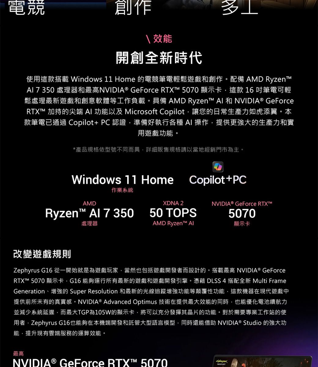 電競創作效能開創全新時代使用這款搭載 Windows 11 Home 的電競筆電輕鬆遊戲和創作。配備 AMD Ryzent  350 處理器和最高NVIDIA® GeForce RTX 5070 顯示卡這款16吋筆電可輕鬆處理最新遊戲和創意軟體等工作負載。具備 AMD Ryzen  和NVIDIA® GeForceRTXT 加持的尖端  功能以及 Microsoft Copilot讓您的日常生產力如虎添翼。本款筆電已通過 Copilot+PC 認證準備好執行各種AI操作提供更強大的生產力和實用遊戲功能。*產品規格依型號不同而異詳細販售規格請以當地經銷門市為主。Windows 11 HomeCopilot+PC作業系統AMDXDNA 2NVIDIA® GeForce RTXRyzen™  7 35050 TOPS5070處理器AMD Ryzen™ Al顯示卡改變遊戲規則Zephyrus G16 從一開始就是為遊戲玩家當然也包括遊戲開發者而設計的。搭載最高 NVIDIA® GeForceRTXT™ 5070 顯示卡G16 能夠運行所有最新的遊戲和遊戲開發引擎。憑藉 DLSS 4搭配全新 Multi FrameGeneration、增強的 Super Resolution 和最新的光線追蹤增強功能等顛覆性功能,這款機器在現代遊戲中提供前所未有的真實感。NVIDIA® Advanced Optimus 技術在提供最大效能的同時,也能優化電池續航力並減少系統延遲,而最大TGP為105W的顯示卡,將可以充分發揮其晶片的功能。對於需要專業工作站的使用者Zephyrus G16也能夠在本機端開發和託管大型語言模型,同時還能借助 NVIDIA® Studio 的強大功能,提升現有雲端服務的運算效能。最高NVIDIA® GeForce RTX™ 5070