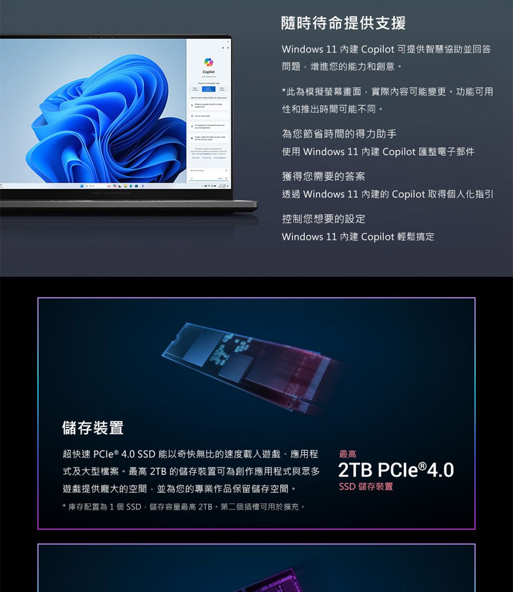 儲存裝置隨時待命提供支援Windows 11  Copilot 可提供智慧協助並回答問題增進您的能力和創意。*此為模擬螢幕畫面實際內容可能變更。功能可用性和推出時間可能不同。為您節省時間的得力助手使用 Windows 11  Copilot 匯整電子郵件獲得您需要的答案透過 Windows 11 的 Copilot 取得個人化指引控制您想要的設定Windows 11  Copilot 輕鬆搞定2TB  ®4.0超快速 PCle ® 4.0 SSD 能以奇快無比的速度載入遊戲、應用程式及大型檔案。最高 2TB的儲存裝置可為創作應用程式與眾多遊戲提供龐大的空間並為您的專業作品保留儲存空間。最高* 庫存配置為1個SSD,儲存容量最高 2TB。第二個插槽可用於擴充。SSD 儲存裝置