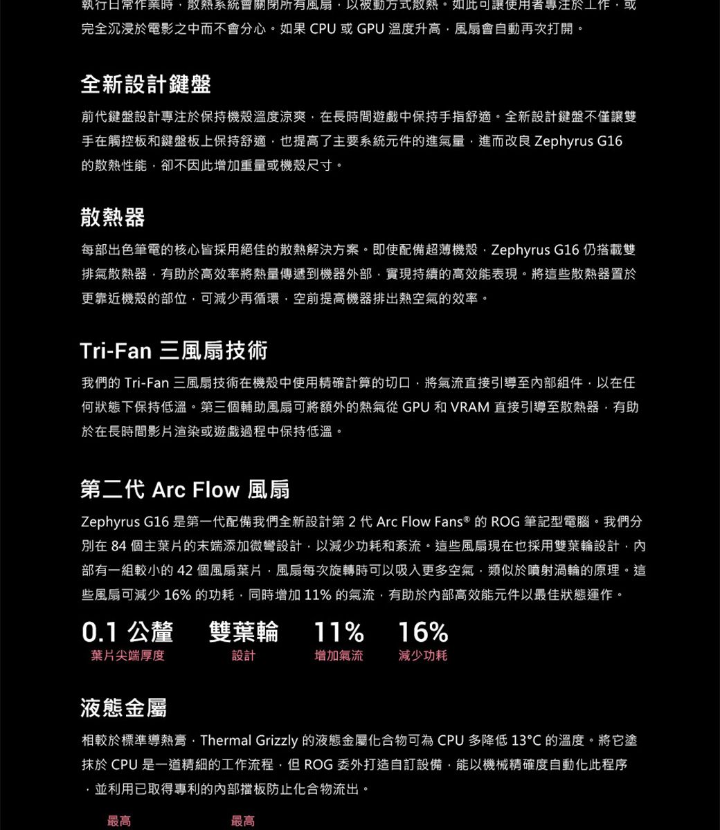執行日常作業時散熱系統關閉所有風扇以被動方式散熱。如此可讓使用者專注於工作或完全沉浸於電影之中而不會分心。如果CPU或GPU 溫度升高風扇會自動再次打開。全新設計鍵盤前代鍵盤設計專注於保持機殼溫度涼爽在長時間遊戲中保持手指舒適。全新設計鍵盤不僅讓雙手在觸控板和鍵盤板上保持舒適也提高了主要系統元件的進氣量進而改良 Zephyrus G16的散熱性能卻不因此增加重量或機殼尺寸。散熱器每部出色筆電的核心皆採用絕佳的散熱解決方案。即使配備超薄機殼Zephyrus G16 仍搭載雙排氣散熱器,有助於高效率將熱量傳遞到機器外部,實現持續的高效能表現。將這些散熱器置於更靠近機殼的部位,可減少再循環,空前提高機器排出熱空氣的效率。Tri-Fan 三風扇技術我們的 Tri-Fan 三風扇技術在機殼中使用精確計算的切口,將氣流直接引導至內部組件,以在任何狀態下保持低溫。第三個輔助風扇可將額外的熱氣從 GPU 和 VRAM 直接引導至散熱器,有助於在長時間影片渲染或遊戲過程中保持低溫。第二代 Arc Flow 風扇Zephyrus G16 是第一代配備我們全新設計第2代 Arc Flow Fans® 的 ROG 筆記型電腦。我們分別在 84 個主葉片的末端添加微彎設計,以減少功耗和紊流。這些風扇現在也採用雙葉輪設計,內部有一組較小的42個風扇葉片,風扇每次旋轉時可以吸入更多空氣,類似於噴射渦輪的原理。這些風扇可減少16% 的功耗,同時增加11% 的氣流,有助於內部高效能元件以最佳狀態運作。0.1 公釐雙葉輪11%16%葉片尖端厚度設計增加氣流減少功耗液態金屬相較於標準導熱膏Thermal Grizzly 的液態金屬化合物可為 CPU 多降低 13 的溫度。將它塗抹於 CPU 是一道精細的工作流程,但ROG 委外打造自訂設備,能以機械精確度自動化此程序,並利用已取得專利的內部擋板防止化合物流出。最高最高