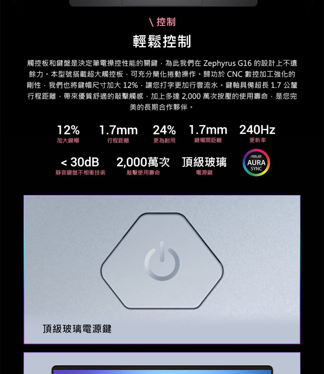 控制輕鬆控制觸控板和鍵盤是決定筆電操控性能的關鍵為此我們在 Zephyrus G16 的設計上不遺餘力本型號搭載超大觸控板可充分簡化捲動操作。歸功於CNC數控加工強化的剛性,我們也將鍵帽尺寸加大12%,讓您打字更加行雲流水。鍵軸具備超長 1.7 公釐行程距離,帶來優質舒適的敲擊觸感,加上多達2,000萬次按壓的使用壽命,是您完美的長期合作夥伴。12%1.7mm24% 1.7mm 240Hz加大鍵帽行程距離更為耐用鍵帽間距離更新率 30dB2,000萬次 頂級玻璃AURASYNC靜音鍵盤不相衝技術敲擊使用壽命電源鍵頂級玻璃電源鍵