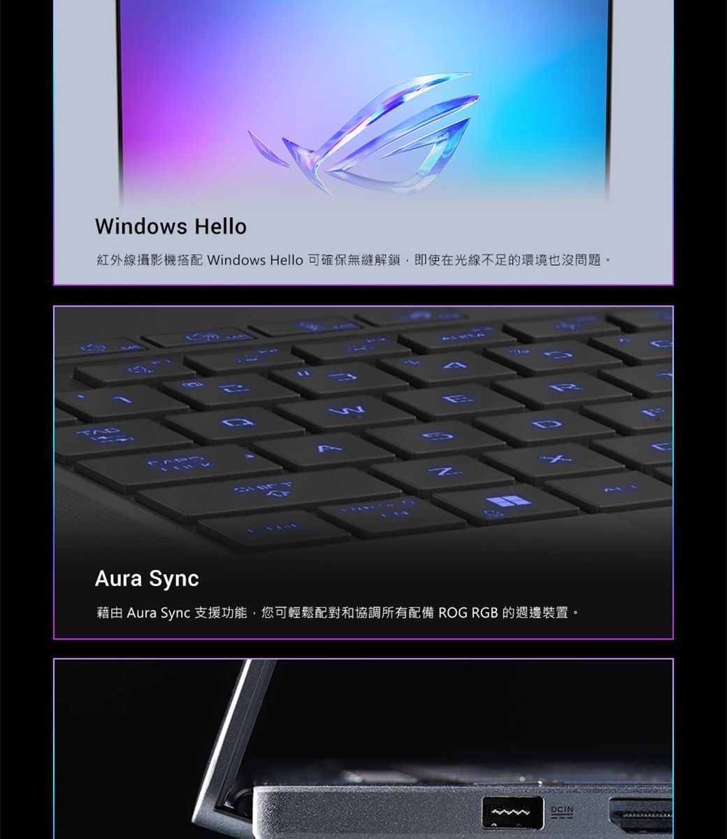 Windows Hello紅外線攝影機搭配 Windows Hello 可確保解鎖即使在光線不足的環境也沒問題。DAura Sync藉由 Aura Sync 支援功能,您可輕鬆配對和協調所有配備 ROG RGB 的週邊裝置。DCIN