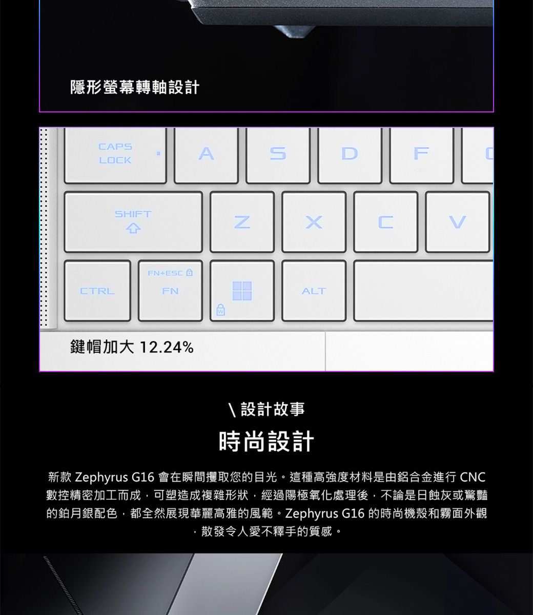 隱形螢幕轉軸設計APASFLOCKSHIFTCFN+ESCCTRLFN鍵帽加大 12.24%ALT\ 設計故事時尚設計新款 Zephyrus G16 會在瞬間攫取您的目光。這種高強度材料是由鋁合金進行 CNC數控精密加工而成,可塑造成複雜形狀,經過陽極氧化處理後,不論是日蝕灰或驚豔的鉑月銀配色,都全然展現華麗高雅的風範。Zephyrus G16 的時尚機殼和霧面外觀散發令人愛不釋手的質感。