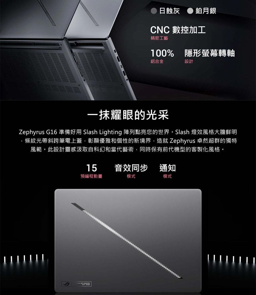 日蝕灰 鉑月銀CNC 數控加工精密工藝100% 隱形螢幕轉軸鋁合金設計一抹耀眼的光采Zephyrus G16 準備好用 Slash Lighting 陣列點亮您的世界。Slash 燈效風格大膽鮮明條紋光帶斜跨筆電上蓋彰顯優雅和個性的新境界,造就 Zephyrus 卓然超群的獨特風範。此設計靈感汲取自科幻和當代藝術,同時保有前代機型的客製化風格。15音效同步通知預編程動畫模式模式