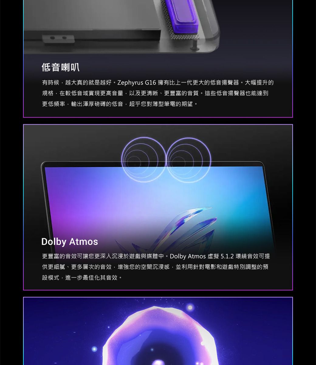 低音喇叭有時候越大真的就是越好。Zephyrus G16 擁有比上一代更大的低音揚聲器。大幅提升的規格在較低音域實現更高音量以及更清晰、更豐富的音質。這些低音揚聲器也能達到更低頻率輸出渾厚磅礡的低音超乎您對薄型筆電的期望。Dolby Atmos更豐富的音效可讓您更深入沉浸於遊戲與媒體中。Dolby Atmos 虛擬5.1.2 環繞音效可提供更細膩、更多層次的音效增強您的空間沉浸感並利用針對電影和遊戲特別調整的預設模式,進一步最佳化其音效。