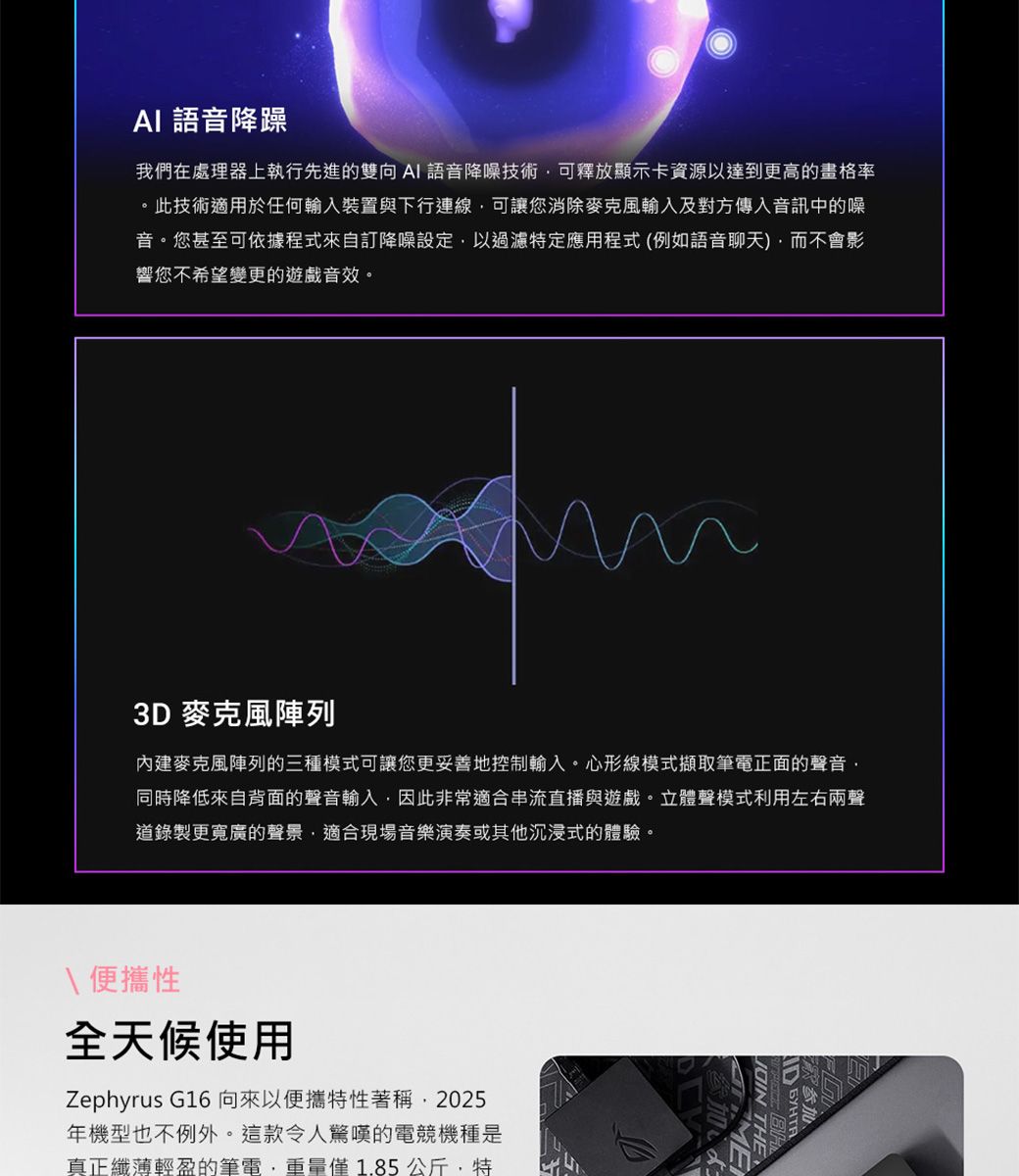 AI 語音降躁我們在處理器上執行先進的雙向AI語音降噪技術可釋放顯示卡資源以達到更高的畫格率。此技術適用於任何輸入裝置與下行連線可讓您消除麥克風輸入及對方傳入音訊中的噪音。您甚至可依據程式來自訂降噪設定以過濾特定應用程式(例如語音聊天而不會影響您不希望變更的遊戲音效。3D 麥克風陣列內建麥克風陣列的三種模式可讓您更妥善地控制輸入。心形線模式擷取筆電正面的聲音同時降低來自背面的聲音輸入因此非常適合串流直播與遊戲。立體聲模式利用左右兩聲道錄製更寬廣的聲景,適合現場音樂演奏或其他沉浸式的體驗。\便攜性全天候使用Zephyrus G16向來以便攜特性著稱,2025年機型也不例外。這款令人驚嘆的電競機種是真正纖薄輕盈的筆電,重量僅1.85公斤,特参加  THE