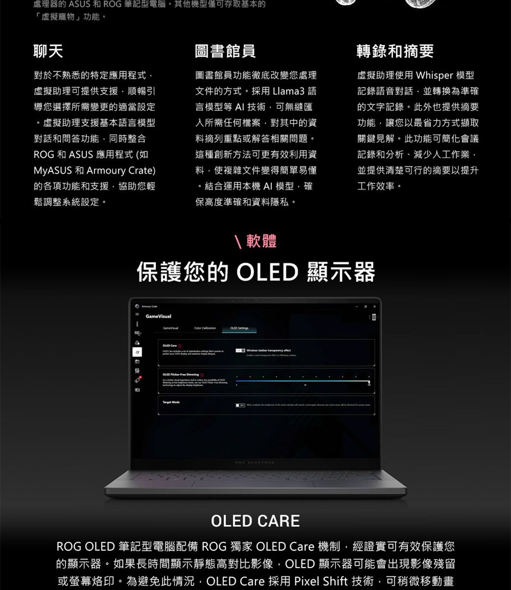 處理器的 ASUS 和 ROG 筆記型電腦其他機型僅可存取基本的「虛擬寵物」功能。聊天對於不熟悉的特定應用程式虛擬助理可提供支援順暢引導您選擇所需變更的適當設定。虛擬助理支援基本言模型對話和問答功能同時整合ROG 和 ASUS 應用程式(如MYASUS  Armoury Crte)的各項功能和支援協助您輕鬆調整系統設定。圖書館員圖書館員功能徹底改變您處理文件的方式。採用 Llama3 語言模型等  技術可無縫匯入所需任何檔案對其中的資摘列重點或解答相關問題。這種創新方法可更有效利用資料複雜文件變得簡單易懂。結合運用本機模型確保高度準確和資料隱私。軟體轉錄和摘要虛擬助理使用 Whisper 模型記錄語音對話並轉換為準確的文字記錄。此外也提供摘要功能讓您以最省力方式擷取關鍵見解。此功能可簡化會議記錄和分析、減少人工作業並提供清楚可行的摘要以提升工作效率。保護您的  顯示器GameVisual  aOLED   OLED CAREROG OLED 筆記型電腦配備 ROG 獨家 OLED Care 機制經證實可有效保護您的顯示器。如果長時間顯示靜態高對比影像OLED 顯示器可能會出現影像殘留或螢幕烙印。為避免此情況,OLED Care 採用 Pixel Shift 技術,可稍微移動畫
