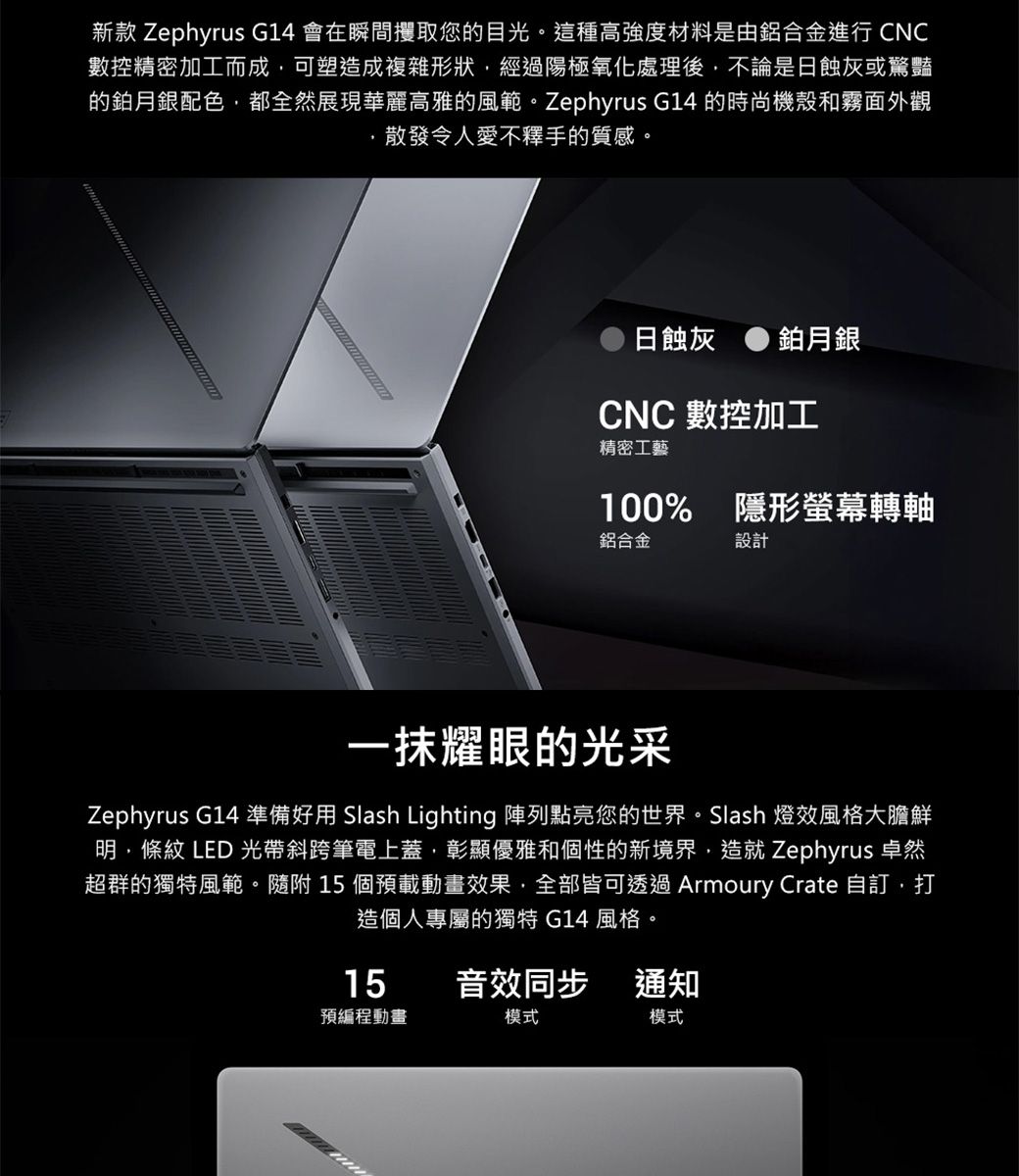 新款 Zephyrus G14 會在瞬間攫取您的目光。這種高強度材料是由鋁合金進行 CNC數控精密加工而成可塑造成複雜形狀,經過陽極氧化處理後,不論是日蝕灰或驚豔的鉑月銀配色,都全然展現華麗高雅的風範。Zephyrus G14 的時尚機殼和霧面外觀散發令人愛不釋手的質感。日蝕灰鉑月銀CNC 數控加工精密工藝100% 隱形螢幕轉軸鋁合金設計一抹耀眼的光采Zephyrus G14 準備好用 Slash Lighting 陣列點亮您的世界。Slash 燈風格大膽鮮明,條紋 LED 光帶斜跨筆電上蓋,彰顯優雅和個性的新境界,造就 Zephyrus 卓然超群的獨特風範。隨附 15 個預載動畫效果,全部皆可透過 Armoury Crate 自訂,打造個人專屬的獨特 G14 風格15音效同步通知預編程動畫模式模式