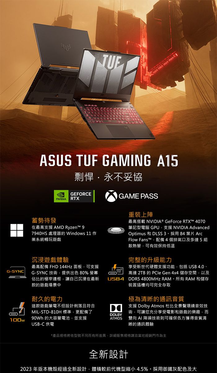 G-SYNCASUS TUF GAMING A15剽悍永不妥協GEFORCE RTX蓄勢待發在最高支援 AMD Ryzen™ 7940HS 處理器的 Windows 11 業系統暢玩遊戲GAME PASS重裝上陣最高搭載 NVIDIA® GeForce RTX™ 4070筆記型電腦 GPU支援 NVIDIA AdvancedOptimus 和 DLSS3採用84 葉片 ArcFlow Fans™配備4個排氣口及多達5組散熱管可有效保持低溫沉浸遊戲體驗完整的升級能力最高配備 FHD 144Hz 面板可支援G-SYNC 技術提供出色% 螢幕佔比的極窄邊框讓自己沉浸在最新款的遊戲場景中享受新世代硬體支援功能  4.0、高達 2TB 的 PCle Gen 4x4 儲存空間以及USB4 DDR5 4800MHz RAM。所有 RAM 和儲存裝置插槽均可完全存取耐久的電力極為清晰的通訊音質這款遊戲筆電不但設計俐落且符合MIL-STD-810H標準更配備了D100w 的大容量電池並支援USB-C 供電DOLBYATMOS支援 Dolby Atmos 杜比全景聲環繞音效技術,可讓您充分享受電影和遊戲的樂趣,而雙向 AI 降噪技術則可確保各方獲得音質清晰的通訊體驗*產品規格將型號不同而有所差異,詳細販售規格請洽當地經銷門市為主全新設計2023 年版本機殼經過全新設計,體積較前代機型縮小4.5%。採用御鐵灰配色及大