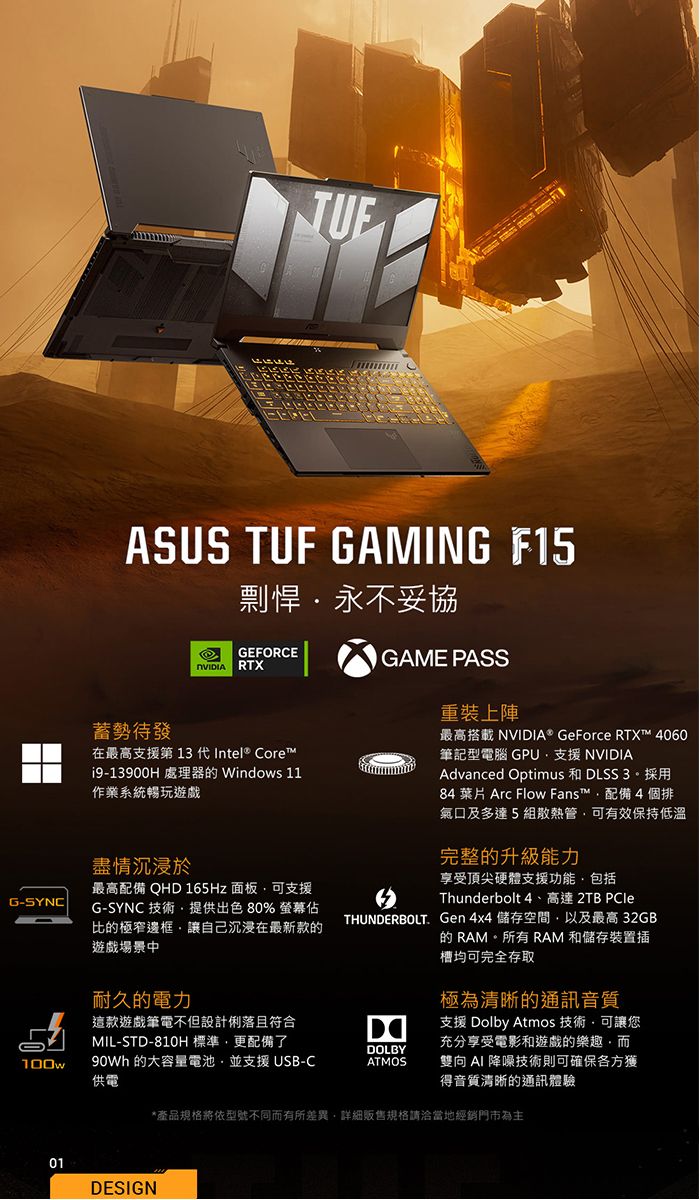 G-SYNCASUS TUF GAMING 剽悍永不妥協GEFORCE RTX待發在最高支援第 13 代Intel® Corei9-13900H 處理器 Windows 11作業系統暢玩遊戲盡情沉浸於最高配備 QHD 165Hz 面板可支援G-SYNC 技術提供出色% 螢幕佔比的極窄邊框讓自己沉浸在最新款的遊戲場景中耐久的電力GAME PASS重裝上陣最高搭載 NVIDIA® GeForce RTX™ 4060筆記型電腦 GPU支援 NVIDIAAdvanced Optimus 和 DLSS 3。採用84  Arc Flow Fans™配備4個排氣口及多達5組散熱管可有效保持低溫完整的升級能力享受頂尖硬體支援功能包括Thunderbolt 4、高達 2TB PCleTHUNDERBOLT Gen 4x4 儲存空間以及最高32GB的 RAM。所有 RAM 和儲存裝置插槽均可完全存取極為清晰的通訊音質這款遊戲筆電不但設計俐落且符合MIL-STD-810H標準更配備了DOLBY100w 的大容量電池並支援USB-C供電ATMOS支援 Dolby Atmos 技術可讓您充分享受電影和遊戲的樂趣,而雙向  降噪技術則可確保各方獲得音質清晰的通訊體驗01DESIGN*產品規格將依型號不同而有所差異,詳細販售規格請洽當地經銷門市為主