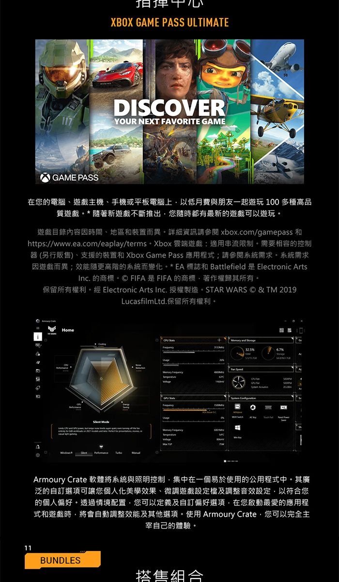 XBOX GAME PAS ULTIMATEDISOVER117YOUR NEXT FAVORITE GAMEGAME PASS在您的電腦遊戲主機、手機或平板電腦上以低月費與朋友一起遊玩100多種高品質遊戲*隨著新遊戲不斷推出您隨時都有最新的遊戲可以遊玩遊戲目錄內容因時間、地區和裝置而異。詳細資訊請參閱 xbox.com/gamepass 和https://www.ea.com/eaplay/terms。 Xbox 雲端遊戲:適用串流限制。需要相容的控制器(另行販售)、支援的裝置和Xbox Game Pass 應用程式;請參閱系統需求。系統需求因遊戲而異;效能隨更高階的系統而變化。*EA標誌和 Battlefield 是 Electronic ArtsInc. 的商標。FIFA是FIFA的商標、著作權歸其所有。保留所有權利。 Electronic Arts Inc. 授權製造。STAR WARS © & TM 2019LucasfilmLtd.保留所有權利。Home    and 6.7% SpeedC  S Armoury Crate 軟體將系統與照明控制集中在一個易於使用的公用程式中。其廣泛的自訂選項可讓您個人化美學效果、微調遊戲設定及調整音效設定以符合您的個人偏好。透過情境配置您可以定義及自訂偏好選項,在您啟動最愛的應用程式和遊戲時,將會自動調整效能及其他選項。使用Armoury Crate,您可以完全主宰自己的體驗。11BUNDLES