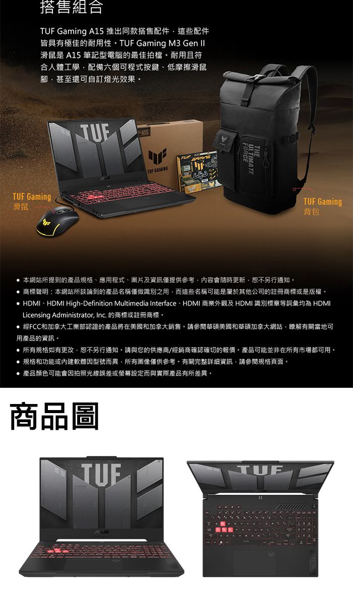 搭售組合 Gaming A15 推出同款搭售配件這些配件皆具有極佳的耐用性 TUF Gaming M3 Gen II滑鼠是 A15 筆記型電腦的最佳拍檔耐用且符合人體工學配備六個可程式按鍵低摩擦滑鼠腳甚至還可自訂燈光效果TUF Gaming滑鼠JUEA15TUF ULTIMATETUF Gaming背包本網站所提到的產品規格、應用程式、圖片及資訊僅提供參考內容會隨時更新,恕不另行通知。商標聲明:本網站所談論到的產品名稱僅做識別之用,而這些名稱可能是屬於其他公司的註冊商標或是版權。 HDMI、HDMI High-Definition Multimedia Interface、HDMI 商業外觀及 HDMI 識別標章等詞彙均為 HDMILicensing Administrator, Inc. 的商標或註冊商標。經FCC和加拿大工業部認證的產品將在美國和加拿大銷售。請參閱華碩美國和華碩加拿大網站,瞭解有關當地可用產品的資訊。 所有規格如有更改,恕不另行通知。請與您的供應商/經銷商確認確切的報價。產品可能並非在所有市場都可用。規格和功能或軟體因型號而異,所有圖像僅供參考。有關完整詳細資訊,請參閱規格頁面。產品顏色可能會因拍照光線誤差或螢幕設定而與實際產品有所差異。商品圖TUF