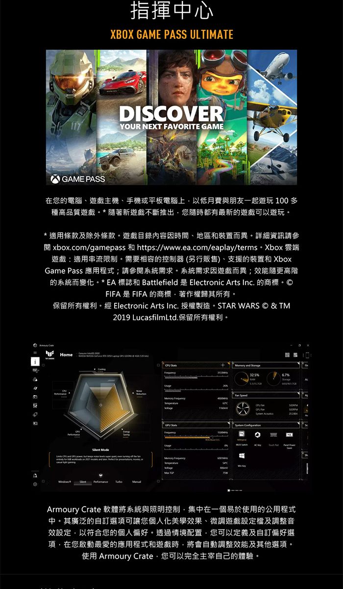 指揮中心XBOX GAME PASS ULTIMATEDISCOVER117YOUR NEXT AVORITE GAMEGAME PASS在您的電腦遊戲主機、手機或平板電腦上以低月費與朋友一起遊玩100多種高品質遊戲*隨著新遊戲不斷推出您隨時都有最新的遊戲可以遊玩適用條款及除外條款。遊戲目錄內容因時間、地區和裝置而異。詳細資訊請參閱 xboxcom/gamepass 和 https://www.ea.com/eaplay/terms. Xbox 雲端遊戲:適用串流限制。需要相容的控制器(另行販售)、支援的裝置和XboxGame Pass 應用程式請參閱系統需求。系統需求因遊戲而異;效能隨更高階的系統而變化。*EA 標誌和 Battlefield 是 Electronic Arts Inc. 的商標。FIFA是FIFA的商標、著作權歸其所有。保留所有權利。經 Electronic Arts Inc. 授權製造。STAR ARS © & TM19 LucasfilmLtd.保留所有權利。F Home  and %  20 Mode  W Armoury Crate 軟體將系統與照明控制集中在一個易於使用的公用程式中。其廣泛的自訂選項可讓您個人化美學效果、微調遊戲設定檔及調整音效設定以符合您的個人偏好。透過情境配置您可以定義及自訂偏好選項在您啟動最愛的應用程式和遊戲時將會自動調整效能及其他選項。使用 Armoury Crate,您可以完全主宰自己的體驗。