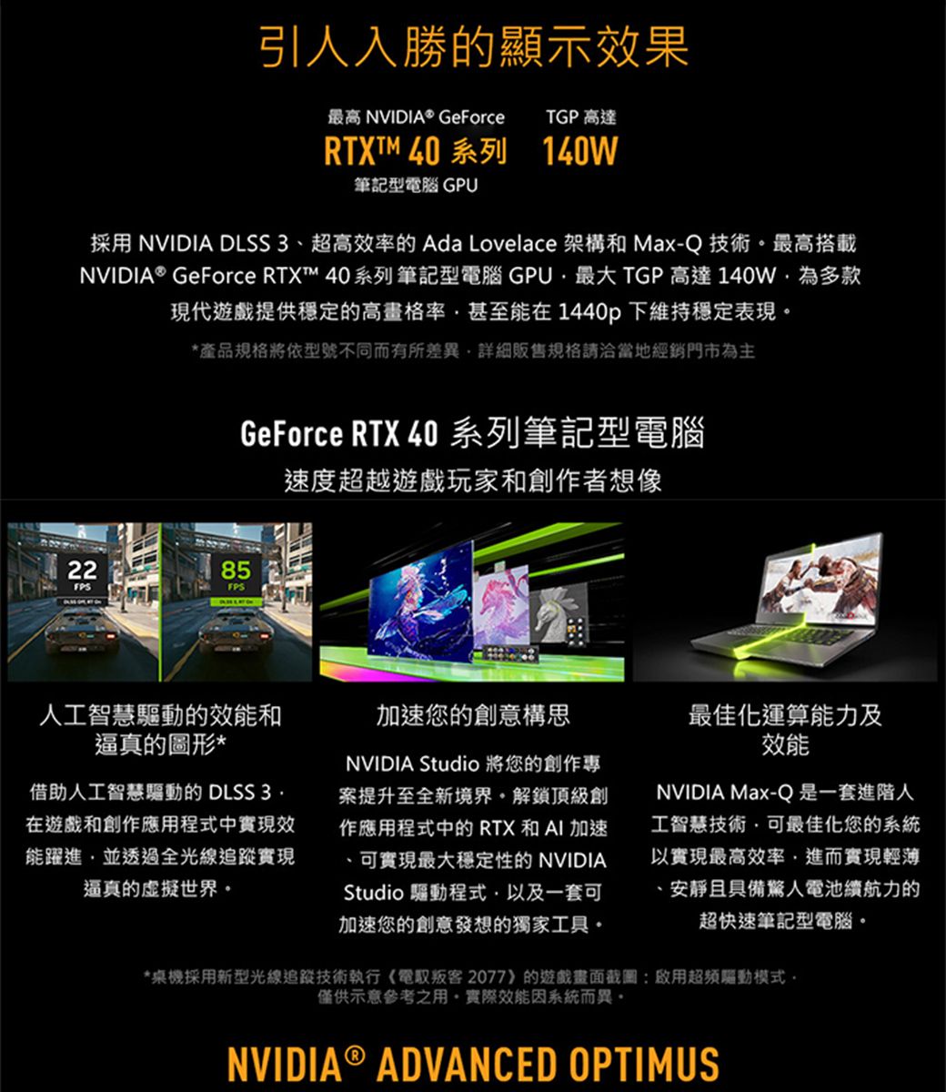 引人入勝的顯示果最高 NVIDIA® GeForceTGP 高達RTXTM 40 系列 140W筆記型電腦 GPU採用 NVIDIA DLSS 3、超高效率的 Ada Lovelace 架構和 Max-Q技術最高搭載NVIDIA® GeForce RTX™ 40系列筆記型電腦 GPU最大 TGP 高達140W多款現代遊戲提供穩定的高畫格率甚至能在1440p下維持穩定表現*產品規格將依型號不同而有所差異詳細販售規格請洽當地經銷門市為主GeForce RTX 40 系列筆記型電腦速度超越遊戲玩家和創作者想像2285FPSFPS人工智慧驅動的效能和逼真的圖形*借助人工智慧驅動的 DLSS 3.在遊戲和創作應用程式中實現效能躍進並透過全光線追蹤實現逼真的虛擬世界加速您的創意構思NVIDIA Studio 將您的創作專案提升至全新境界解鎖頂級創作應用程式中的RTX和AI加速可實現最大穩定性的 NVIDIAStudio 驅動程式以及一套可加速您的創意發想的獨家工具最佳化運算能力及效能NVIDIA Max-Q是一套進階人工智慧技術可最佳化您的系統以實現最高效率進而實現輕薄安靜且具備驚人電池續航力的超快速筆記型電腦。*桌機採用新型光線追蹤技術執行《電取叛客2077》的遊戲畫面截圖啟用超頻驅動模式。僅供示意參考之用。實際效能因系統而異。NVIDIA® ADVANCED OPTIMUS