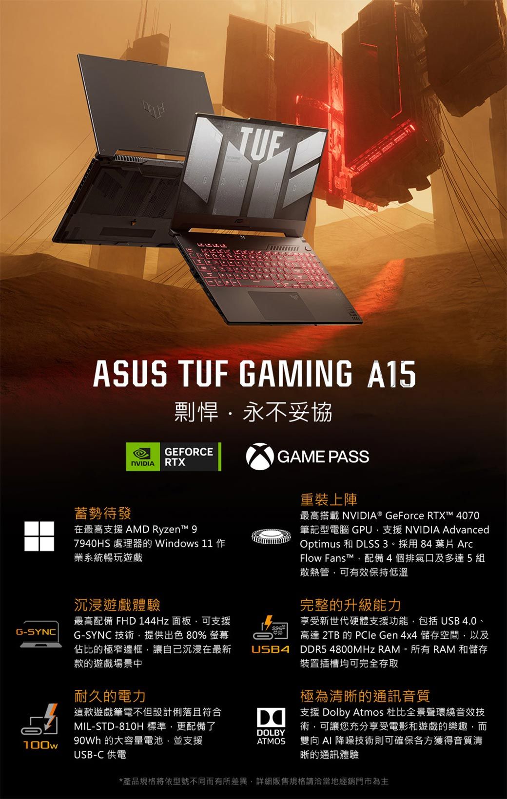 G-SYNC100wASUS TUF GAMING A15剽悍永不妥協GEFORCE RTX蓄勢待發在最高支援 AMD Ryzent 97940HS 處理器的 Windows  業系統暢玩遊戲GAME PASS重裝上陣最高搭載 NVIDIA® GeForce RTX™ 4070筆記型電腦 GPU支援 NVIDIA AdvancedOptimus 和 DLSS3。採用84 葉片 ArcFlow Fans™配備4個排氣口及多達5組散熱管可有效保持低溫沉浸遊戲體驗完整的升級能力最高配備 FHD 144Hz 面板可支援G-SYNC 技術,提供出色80% 螢幕佔比的極窄邊框,讓自己沉浸在最新款的遊戲場景中享受新世代硬體支援功能,包括 USB 4.0、高達 2TB 的  Gen 4x4 儲存空間,以及USB4 DDR5 4800MHz RAM。所有 RAM 和儲存裝置插槽均可完全存取耐久的電力這款遊戲筆電不但設計俐落且符合MIL-STD-810H標準,更配備了 的大容量電池,並支援USB-C 供電*產品規格將依型號不同而有所差異,詳細販售規格請洽當地經銷門市為主極為清晰的通訊音質DOLBYATMOS支援 Dolby Atmos 杜比全景聲環繞音效技術,可讓您充分享受電影和遊戲的樂趣,而雙向AI 降噪技術則可確保各方獲得音質清晰的通訊體驗
