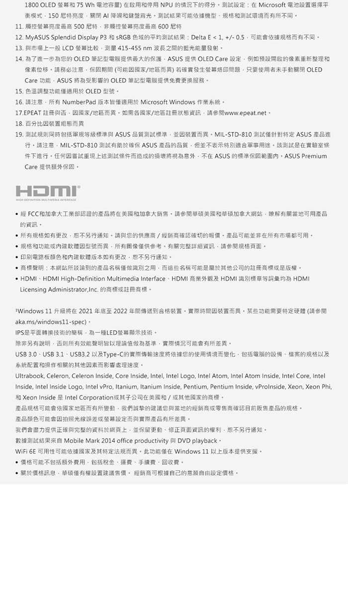 1800 OLED 75 Wh 電池容量)在啟用和停用NPU的情況下的得分設定:在Microsoft 電池設置選擇平衡模式150亮度關閉  降噪和鍵盤背光測試結果依據機型和測試環境而有所不同11. 觸控螢幕亮度最高500非觸控螢幕亮度最高 600尼特12. MyASUS Splendid Display P3 和 sRGB 色域的平均測試結果: DeltaE1+/-0.5可能會依據規格而有不同13. 與市場上一般 LCD 螢幕比較 415-455nm 波長之間的藍光能量發射14. 為了進一步為您的 OLED 筆記型電腦提供最大的保護ASUS 提供 OLED Care 設定例如預設開啟的像素重新整理和像素位移請務必注意保固期間(可能國家/地區而異)若確實發生螢幕問題只要使用者手動關閉 OLEDCare 功能ASUS 將為受影響的OLED 筆記型電腦提供免費更換服務15. 色溫調整功能適用於 OLED 型號16. 請注意所有NumberPad版本皆適用於 Microsoft Windows 作業系統17.EPEAT 註冊與否因國家/地區而異如需各國家/地區註冊狀態資訊請參閱www.epeat.net18. 百分比因裝置組態而異19. 測試規則同時包括軍規等級標準與 ASUS 品質測試標準並因裝置而異MIL-STD-810 測試僅特定 ASUS 產品進行請注意MIL-STD-810 測試有助於確保 ASUS 產品的品質但並不表示特別適合軍事用途該測試是在實驗室件下進行任何因嘗試重現上述測試條件而造成的損壞將視為意外不在 ASUS 的標準保固 PremiumCare 提供额外保固   INTERFACE經 FCC和加拿大工業部認證的產品將在美國和加拿大銷售請參閱華碩美國和華碩加拿大網站瞭解有關當地可用產品的資訊。所有規格如有更改恕不另行通知請與您的供應商/經銷商確認確切的報價。產品可能並非在所有市場都可用。規格和功能或因型號而異所有圖像僅供參考。有關完整詳細資訊,請參閱規格頁面。 印刷電路板顏色和版本如有更改,恕不另行通知。 商標聲明:本網站所談論到的產品名稱僅做識別之用,而這些名稱可能是關於其他公司的註冊商標或是版權。 HDMIHDMI High-Definition Multimedia InterfaceHDMI 商業外觀及 HDMI 識別標章等詞彙均為 HDMILicensing Administrator,Inc. 的商標或註冊商標。Windows 11 升級將在2021年底至2022年間傳遞到合格裝置。實際時間因裝置而異,某些功能需要特定硬體 (請參閱aka.ms/windows11-spec)。IPS是平面轉換技術的簡稱,為一種LED螢幕顯示技術。除非另有說明,否則所有效能聲明皆以理論值做為基準,實際情況可能會有所差異。USB 3.0、USB 3.1、USB3.2 以及Type-C的實際傳輸速度將依據您的使用情境而變化,包括電腦的設備、檔案的規格以及系統配置和操作相關的其他因素而影響處理速度。Ultrabook, Celeron, Celeron Inside, Core Inside, Intel, Intel Logo, Intel Atom, Intel Atom Inside, Intel Core, IntelInside, Intel Inside Logo, Intel vPro, Itanium, Itanium Inside, Pentium, Pentium Inside, vProInside, Xeon, Xeon Phi,和 Xeon Inside 是Intel Corporation或其子公司在美國和/或其他國家的商標。產品規格可能會依國家地區而有所變動,我們誠摯的建議您與當地的經銷商或零售商確認目前販售產品的規格。產品顏色可能會因拍照光線誤差或螢幕設定而與實際產品有所差異。我們會盡力提供正確與完整的資料於網頁上,並保留更動、修正頁面資訊的權利,恕不另行通知。數據測試結果來自 Mobile Mark 2014 office productivity 與 DVD playback。WiFi 6E 可用性可能依據國家及其特定法規而異。此功能僅在Windows 11 以上版本提供支援。 價格可能不包括額外費用,包括稅金、運費、手續費、回收費。 關於價格訊息,華碩僅有權設置建議售價。經銷商可根據自己的意願自由設定價格。