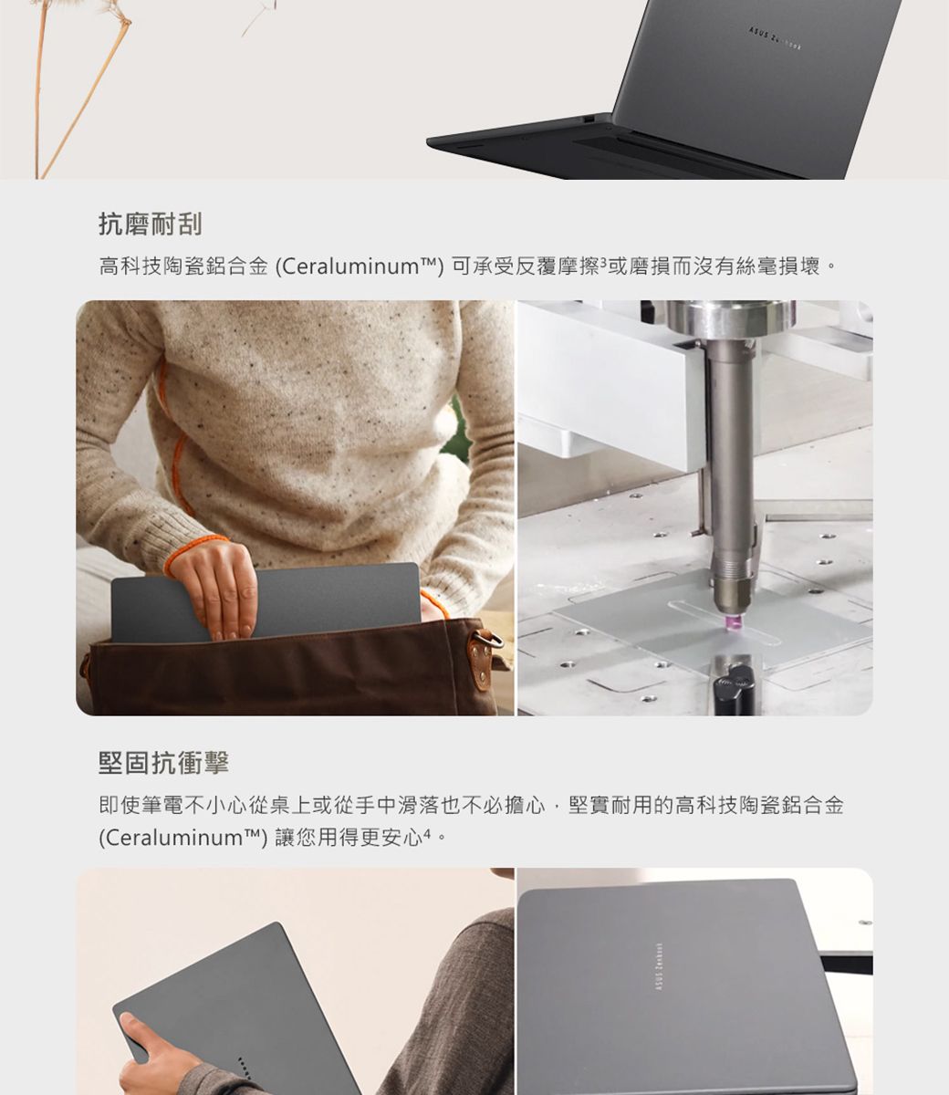 ASUS 抗磨耐刮高科技陶瓷鋁合金(Ceraluminum) 可承受反覆摩擦或磨損而沒有絲毫損壞。堅固抗衝擊即使筆電不小心從桌上或從手中滑落也不必擔心,堅實耐用的高科技陶瓷鋁合金(Ceraluminum)讓您用得更安心。