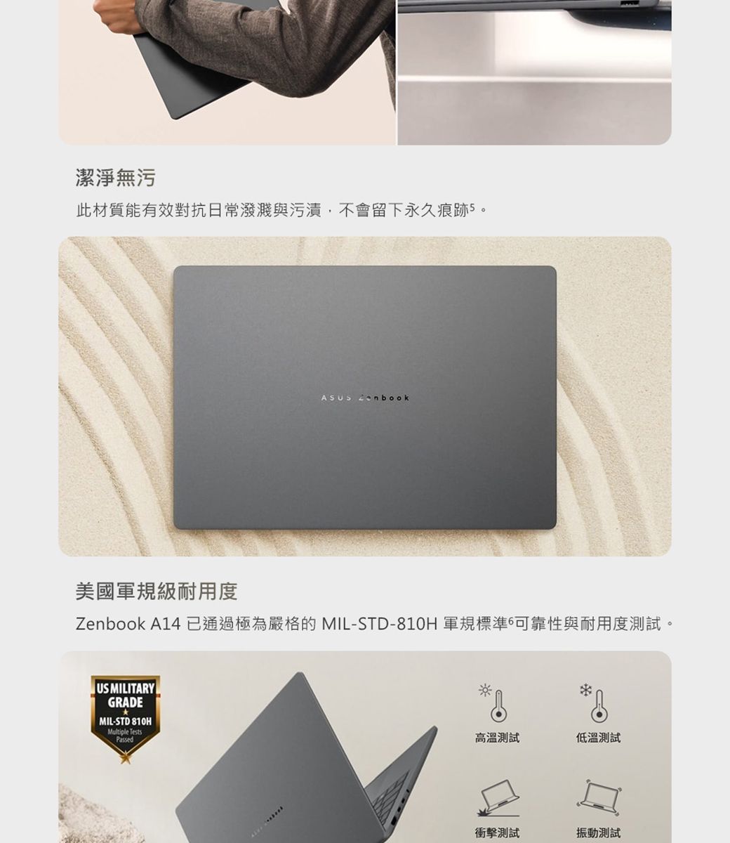 潔淨無污此材質能有效對抗日常潑濺與污漬,不會留下永久痕跡5。ASUS 美國軍規級耐用度Zenbook A14 已通過極為嚴格的 MIL-STD-810H 軍規標準6可靠性與耐用度測試。US MILITARYGRADEMIL-STD 810HMultiple TestsPassed高溫測試低溫測試測試振動測試