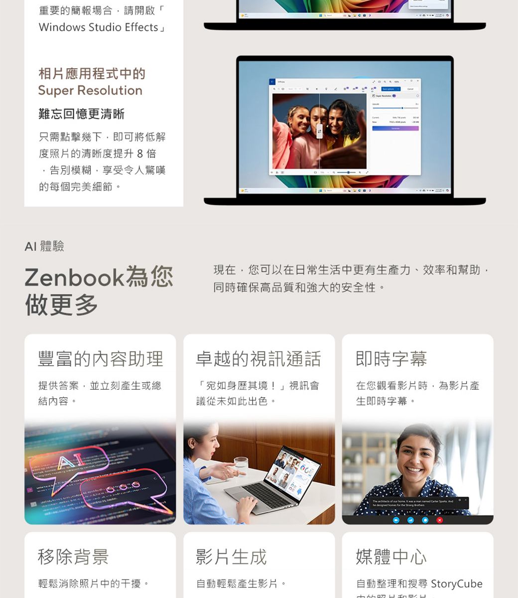 重要的簡報場合請開啟「Windows Studio Effects相片應用程式中的Super Resolution難忘回憶更清晰只需點擊幾下即可將低解度照片的清晰度提升 8倍告別模糊,享受令人驚嘆的每個完美細節。 體驗Zenbook為您做更多現在,您可以在日常生活中更有生產力、效率和幫助,同時確保高品質和強大的安全性。豐富的內容助理卓越的視訊通話即時字幕提供答案,並立刻產生或總結內容。「宛如身歷其境!」視訊會議從未如此出色。在您觀看影片時,為影片產生即時字幕。移除背景影片生成媒體中心輕鬆消除照片中的干擾。自動輕鬆產生影片。自動整理和搜尋 StoryCube