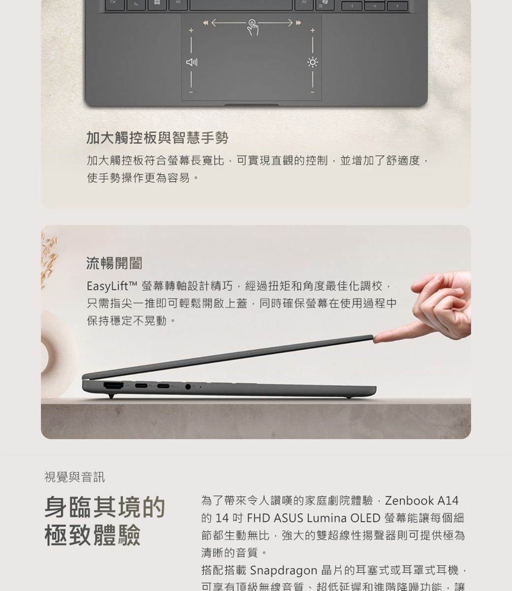 加大觸控板與智慧手勢加大觸控板符合螢幕長寬比可實現直觀控制,並增加了舒適度,使手勢操作更為容易。流暢開闔EasyLift 螢幕轉軸設計精巧,經過扭矩和角度最佳化調校,只需指尖一推即可輕鬆開啟上蓋,同時確保螢幕在使用過程中保持穩定不晃動。視覺與音訊身臨其境的極致體驗為了帶來令人讚嘆的家庭劇院體驗,Zenbook A14的 14吋FHD ASUS Lumina OLED 螢幕能讓每個細節都生動無比,強大的雙超線性揚聲器則可提供極為清晰的音質。搭配搭載Snapdragon 晶片的耳塞式或耳罩式耳機,可享有頂級無線音質、超低延遲和進階降噪功能,讓