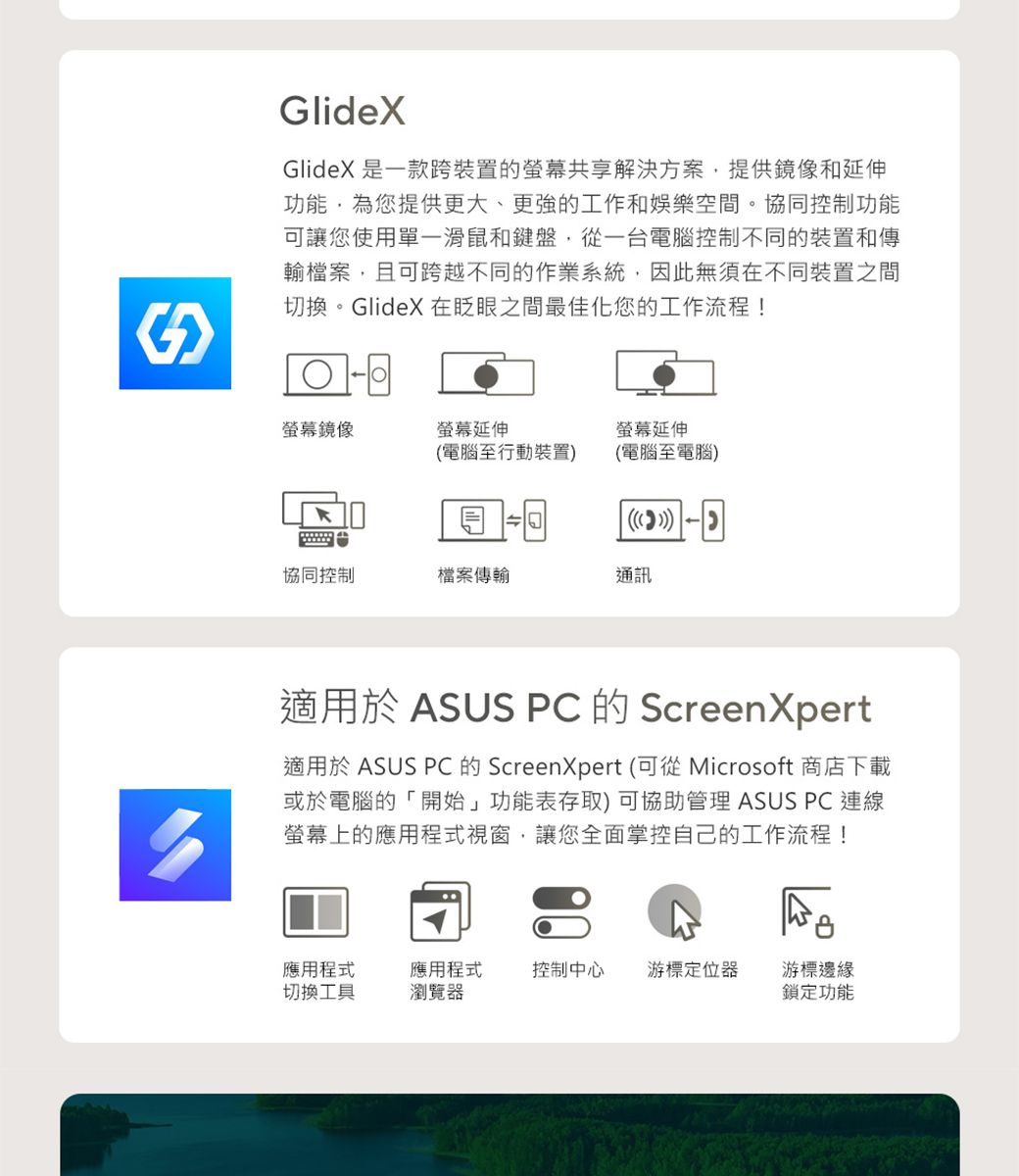GlideXGlideX 是一款跨裝置的共享解決方案提供鏡像和延伸功能為您提供更大、更強的工作和娛樂空間。協同控制功能可讓您使用單一滑鼠和鍵盤,從一台電腦控制不同的裝置和傳輸檔案,且可跨越不同的作業系統,因此無須在不同裝置之間切換。GlideX 在眨眼之間最佳化您的工作流程!螢幕鏡像螢幕延伸電腦至行動裝置螢幕延伸(電腦至電腦())協同控制檔案傳輸通訊適用於 ASUS PC 的 ScreenXpert適用於 ASUS PC 的 ScreenXpert (可從 Microsoft 商店下載或於電腦的「開始」功能表存取) 可協助管理 ASUS PC連線螢幕上的應用程式視窗,讓您全面掌控自己的工作流程!應用程式切換工具應用程式瀏覽器控制中心 游標定位器游標邊緣鎖定功能