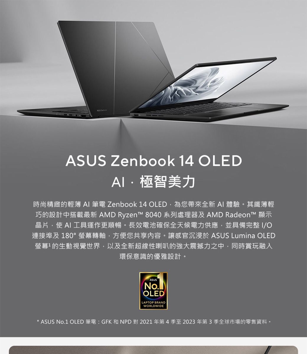 ASUS Zenbook 14 OLED極智美力時尚精緻的輕薄  筆電 Zenbook 14 OLED為您帶來全新A體驗。其纖薄輕巧的設計中搭載最新 AMD Ryzen™ 8040 系列處理器及 AMD Radeon™ 顯示晶片 AI 工具運作更順暢。長效電池確保全天候電力供應並具備完整I/O連接埠及 180°螢幕轉軸,方便您共享內容。讓感官沉浸於ASUS Lumina OLED螢幕的生動視覺世界,以及全新超線性喇叭的強大震撼力之中,同時賞玩融入環保意識的優雅設計。ASUSNo.OLEDLAPTOP BRANDWORLDWIDEASUS No.1 OLED 筆電:GFK 和NPD 對2021年第4季至2023年第3季全球市場的零售資料。