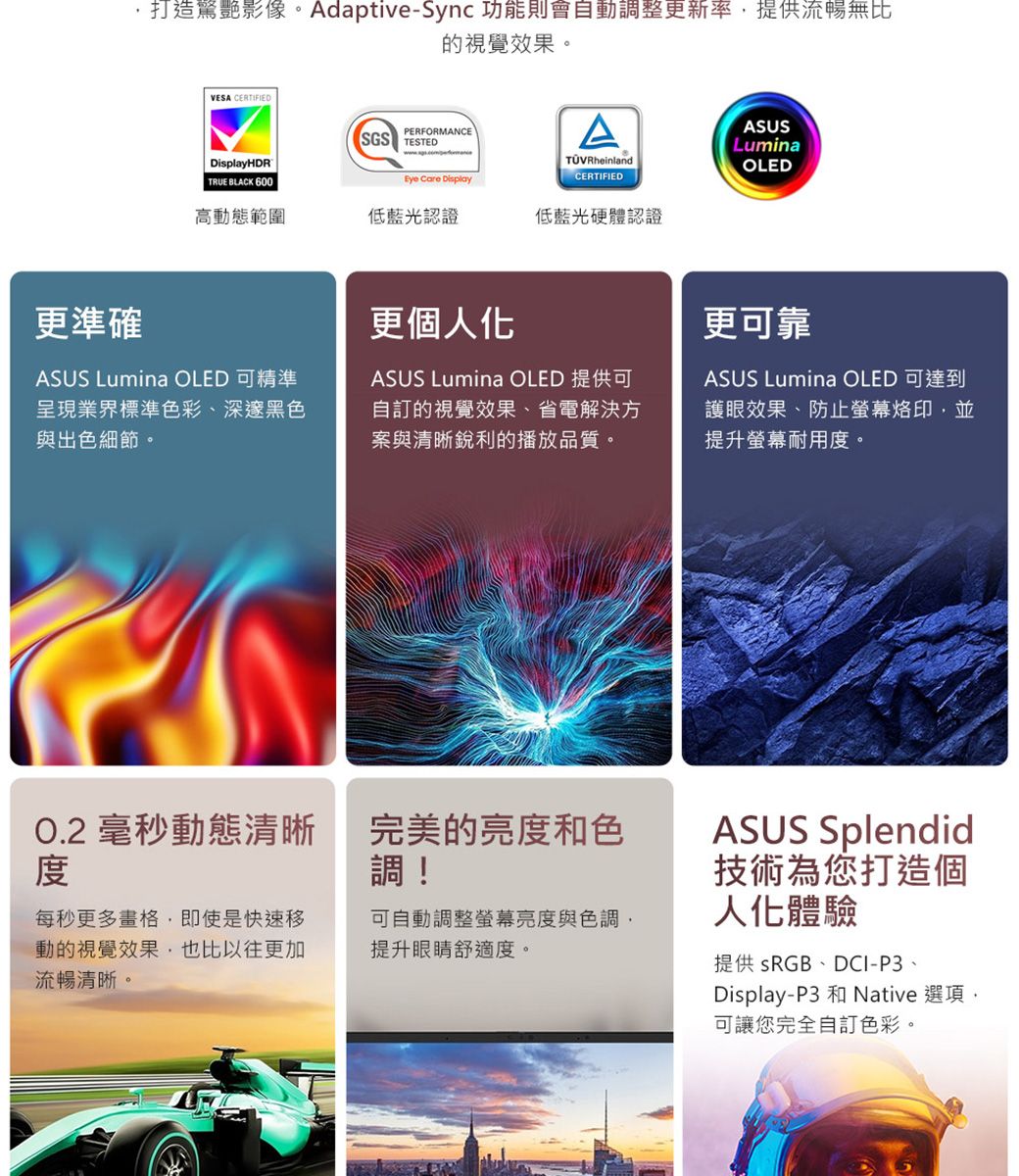 更準確打造驚艷影像。Adaptive-Sync 功能則會動調整更新率提供流暢無比的視覺效果。VESA CERTIFIEDSGSPERFORMANCETESTEDDisplayHDRAASUSLuminaTÜVRheinlandCERTIFIEDOLED TRUE BLACK 600Eye Care Display高動態範圍低藍光認證低藍光硬體認證更個人化ASUS Lumina OLED 可精準呈現業界標準色彩、深邃黑色與出色細節。ASUS Lumina OLED 提供可自訂的視覺效果、省電解決方案與清晰銳利的播放品質。O.2 毫秒動態清晰完美的亮度和色調!每秒更多畫格即使是快速移動的視覺效果,也比以往更加流暢清晰。可自動調整螢幕亮度與色調,提升眼睛舒適度。更可靠ASUS Lumina OLED 可達到護眼效果、防止螢幕烙印,並提升螢幕耐用度。ASUS Splendid技術為您打造個人化體驗提供 sRGB、DCI-P3、Display-P3 和 Native 選項,可讓您完全自訂色彩。