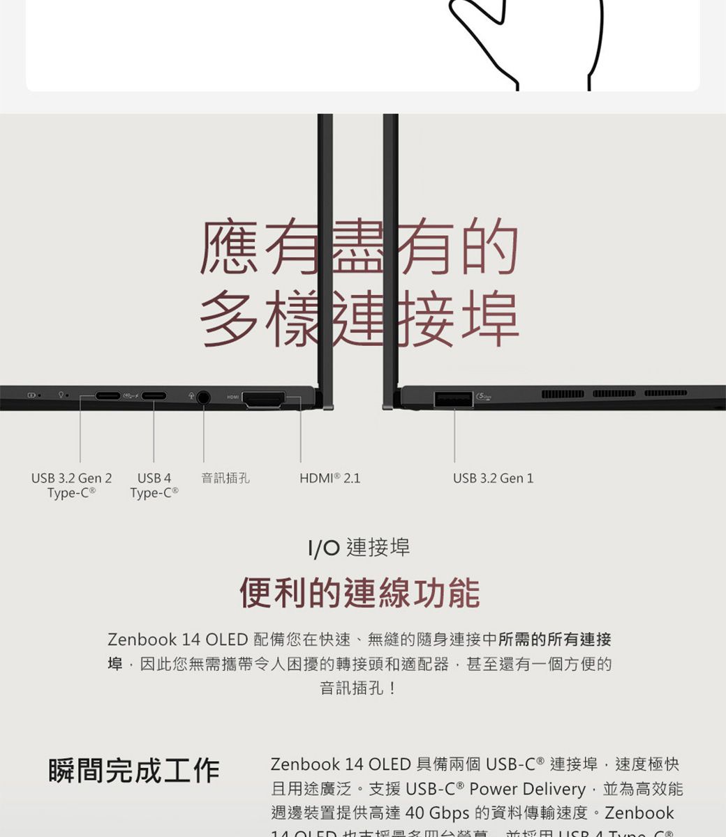 應有盡有的多樣連接埠USB 3.2 Gen 2USB 4音訊插孔HDM  2.1USB 3.2 Gen 1Type-Type-IO 連接埠便利的連線功能Zenbook 14 OLED 配備您在快速、無縫的隨身連接中所需的所有連接埠因此您無需攜帶令人困擾的轉接頭和適配器甚至還有一個方便的音訊插孔!瞬間完成工作Zenbook 14 OLED 具備兩個USB-C  連接埠,速度極快且用途廣泛。支援USB-C ® Power Delivery,為高效能週邊裝置提供高達40Gbps 的資料傳輸速度。Zenbook並  ®