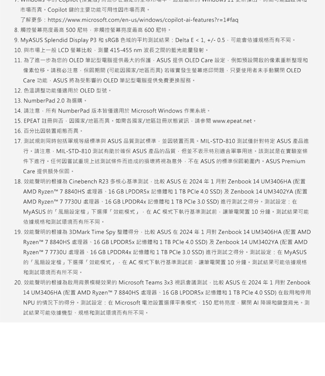 市場而異Copilot 鍵主要功能可用性因市場而異了解更多https//www.microsoft.com/enus/windows/copilot-ai-features?r=1#faq8. 觸控螢幕亮度最高500非觸控螢幕亮度最高 600 9. MyASUS Splendid Display P3 和 sRGB 色域的平均測試結果:Delta E  1 +/- 0.5可能會依據規格而有不同。10. 與市場上一般LCD螢幕比較測量415-455nm波長之間的藍光能量發射。11. 為了進一步為您的OLED 筆記型電腦提供最大的保護ASUS 提供 OLED Care 設定例如預設啟的像素重新整理和像素位移。請務必注意保固期間(可能因國家/地區而異)若確實發生螢幕問題只要使用者未手動 OLEDCare 功能ASUS 將為受影響的 OLED 筆記型電腦提供免費更換服務。12. 色溫調整功能僅適用於 OLED 型號。13. NumberPad 2.0 為選購。. 請注意所有 NumberPad版本皆僅適用於 Microsoft Windows 作業系統。15. EPEAT 註冊與否因國家/地區而異。如需各國家/地區註冊狀態資訊請參閱www.epeat.net。16.百分比因裝組態而異。17. 測試規則同時包括軍規等級標準與 ASUS 品質測試標準並因裝而異。MIL-STD-810 測試僅針對特定 ASUS 產品進行。請注意MIL-STD-810 測試有助於確保 ASUS 產品的品質但並不表示特別適合軍事用途。該測試是實驗室條件進行。任何因嘗試重現上述測試條件而造成的損壞將視為意外,不在ASUS 的標準保固範圍內。ASUS PremiumCare 提供額外保固。18. 聲明的根據為 Cinebench R23 多核心基準測試,比較 ASUS 在2024年1月對Zenbook 14 UM3406HA (AMD Ryzent 78840HS 處理器16GB LPDDR5 記憶體和1 TB  4.0 SSD)及Zenbook 14 UM3402YA (配置AMD Ryzent 7 7730U 處理器、16 GB LPDDR4x 記憶體和 1 TB  3.0 SSD) 進行測試之得分。測試設定:在MyASUS 的風扇設定下「效能模式,在AC模式下執行基準測試前,讓筆電置 10 分鐘。測試結果可能依據規格和測試環境而有所不同。19. 效能聲明的根據為 3DMark Time Spy 整體得分,比較 ASUS 在 2024年1月對Zenbook 14 UM3406HA (配置 AMDRyzen™ 7 8840HS 處理器、16 GB LPDDR5x 記憶體和 1 TB  4.0 SSD) 及 Zenbook 14 UM3402YA (配置 AMDRyzen™ 7 7730U 處理器、16 GB LPDDR4x 記憶體和 1 TB  3.0 SSD) 進行測試之得分。測試設定:在MyASUS的「風設定」下選擇「效能模式」,在AC模式下執行基準測試前,讓筆電開置10分鐘。測試結果可能依據規格和測試環境而有所不同。20. 效能聲明的根據為背景模糊效果的 Microsoft Teams 3x3 視訊會議測試,比較 ASUS在2024年1月對 Zenbook14 UM3406HA(配置 AMD Ryzen™ 78840HS 處理器、16GB LPDDR5 記憶體和 1 TB  4.0 SSD) 在啟用和停用NPU 的情況下的得分。測試設定:在Microsoft 電池設置選擇平衡模式150尼特亮度-關閉 和鍵盤。測試結果可能依據機型、規格和測試環境而有所不同。