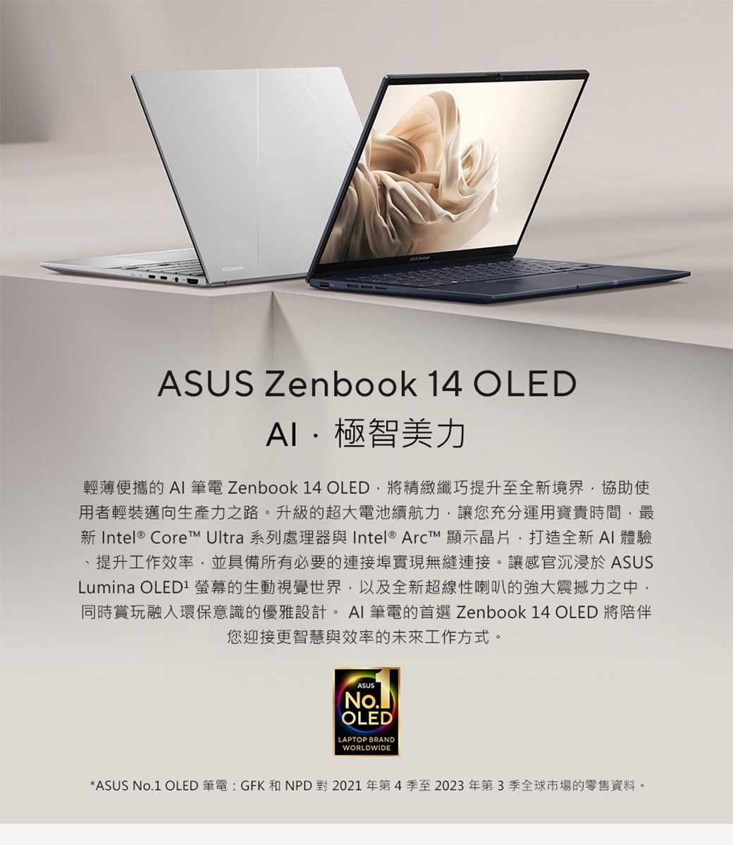 ASUS Zenbook 14 OLED極智美力輕薄便攜的AI筆電 Zenbook 14 OLED將精緻纖巧提升至全境界協助使用者輕裝邁向生產力之路。升級的超大電池續航力讓您充分運用寶貴時間,最新 Intel® Core Ultra 系列處理器與 Intel® Arc 顯示晶片,打造全新AI體驗提升工作效率,並具備所有必要的連接埠實現無縫連接。讓感官沉浸於 ASUSLumina OLED 螢幕的生動視覺世界,以及全新超線性喇叭的強大震撼力之中,同時賞玩融入環保意識的優雅設計。AI筆電的首選 Zenbook 14 OLED 將陪伴您迎接更智慧與效率的未來工作方式。ASUSNo.OLEDLAPTOP BRANDWORLDWIDE*ASUS No.1 OLED 筆電:GFK 和NPD 對 2021年第4季至2023年第3季全球市場的零售資料。