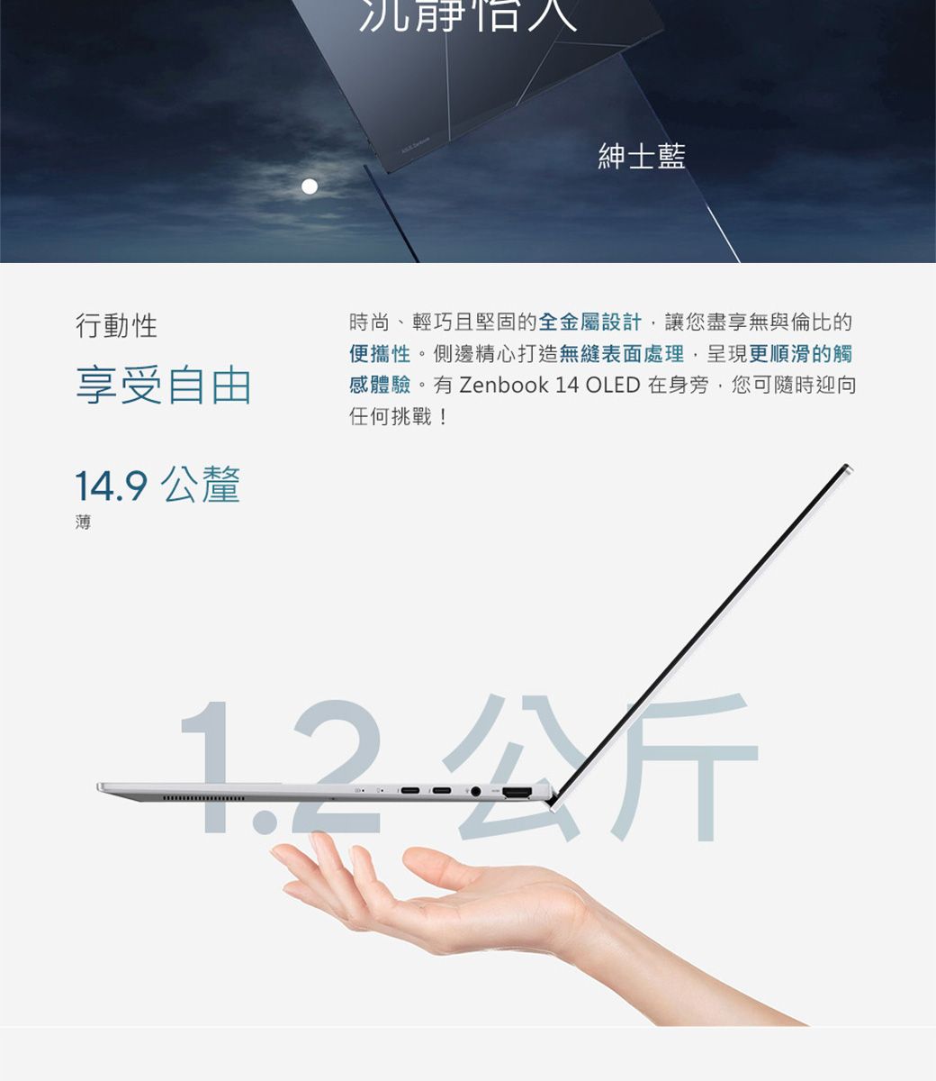 行動性享受自由14.9公釐薄紳士藍時尚、輕巧且堅固的全金屬設計讓您盡享無與倫比的便攜性。側邊精心打造無縫表面處理呈現更順滑的觸感體驗。有 Zenbook 14 OLED 在身旁,您可隨時迎向任何挑戰!公斤