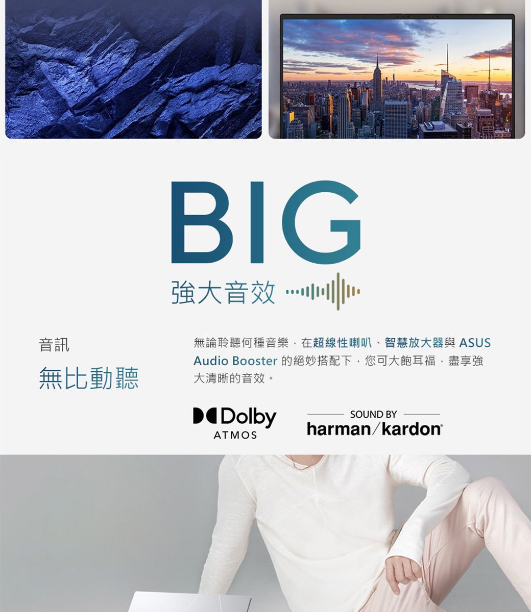 音訊無比動聽BIG強大音效無論聆聽何種音樂,在超線性喇叭、智慧放大器與 ASUSAudio Booster 的絕妙搭配下,您可大飽耳福,盡享強大清晰的音效。DolbyATMOSSOUND BYharmankardon®