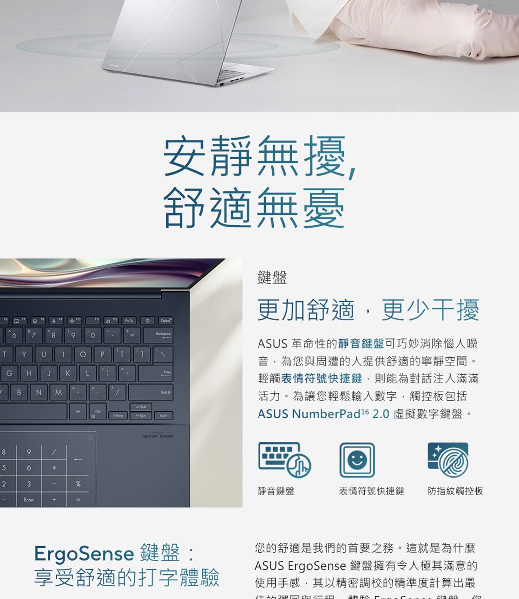 789TYPGHJKLBN M895623Enter+%安靜無擾舒適無憂harman kardon鍵盤更加舒適更少干擾ASUS 革命性的靜音鍵盤可巧妙消除惱人噪音,為您與周遭的人提供舒適的寧靜空間。輕觸表情符號快捷鍵,則能為對話注入滿滿活力。為讓您輕鬆輸入數字,觸控板包括ASUS NumberPad16 2.0 虛擬數字鍵盤。靜音鍵盤表情符號快捷鍵防指紋觸控板ErgoSense 鍵盤:享受舒適的打字體驗您的舒適是我們的首要之務。這就是為什麼ASUS ErgoSense 鍵盤擁有令人極其滿意的使用手感,其以精密調校的精準度計算出最
