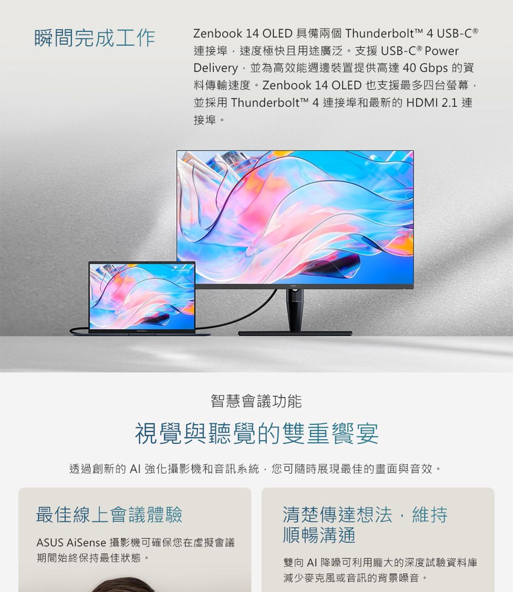 瞬間完成工作Zenbook 14 OLED 具備兩個 Thunderbolt™ 4 USB-C 連接埠速度極快且用途廣泛。支援USB-C ® PowerDelivery並為高效能週邊裝置提供高達40 Gbps 的資料傳輸速度。Zenbook 14 OLED 也支援最多四台螢幕並採用 Thunderbolt™ 4 連接埠和最新的 HDMI 2.1 連接埠。智慧會議功能視覺與聽覺的雙重宴透過創新的AI 強化攝影機和音訊系統,您可隨時展現最佳的畫面與音效。最佳線上會議體驗清楚傳達想法,維持ASUS AiSense 攝影機可確保您在虛擬會議期間始終保持最佳狀態。順暢溝通雙向AI 降噪可利用龐大的深度試驗資料庫減少麥克風或音訊的背景噪音。