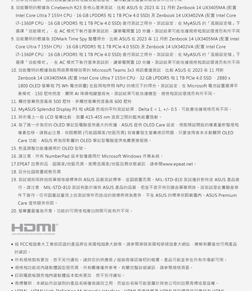 8 效能聲明的根據為 Cinebench R23多核心基準測試比較 ASUS 2023年11月對Zenbook 14 UX3405MA (配置Intel Core Ultra 7 155H CPU、16 GB LPDDR5 和 1 TB  4.0 SSD及Zenbook 14 UX3402VA (配置 Intel Corei71360P CPU、16 GB LPDDR5 和 1 TB PCle 4.0 SSD) 進行測試之得分測試設定:MyASUS 的「風扇設定下選擇「效能模式在AC模式下執行基準測試讓筆電置10分鐘測試結果依據和測試環境而有所不同9. 效能聲明的根據為 3DMark Time Spy 整體得分比較 ASUS 在2023年11月對Zenbook 14 UX3405MA (配置 Intel)Core Ultra 7 155H CPU、16 GB LPDDR5 和 1 TB  4.0 SSD)及Zenbook 14 UX3402VA (配置Intel Core7-1360P CPU、16 GB LPDDR5 和 1 TB  4.0 SSD)進行測試之得分測試設定:在MyASUS的「風扇設定檔」下選擇「效能模式」在AC模式下執行基準測試前讓筆電置10分鐘測試結果依據和測試環境而有所不同10. 效能聲明的根據為啟用背景模糊效果的 Microsoft Teams 3x3 視訊會議測試比較 ASUS 在 2023年11月對Zenbook 14 UX3405MA (配置 Intel Core Ultra 7 155H CPU、32GB LPDDR5 和 1 TB PCIe 4.0 SSD、2880x1800 OLED 螢幕和75 Wh 電池容量)在啟用和停用NPU的情況下的得分測試設定:在Microsoft 電池設置選擇平衡模式150亮度關閉AI降噪和鍵盤背光測試結果可能依據機型、規格和測試環境而有所不同11. 觸控螢幕亮度最高500非觸控螢幕亮度最高600尼特12. MyASUS Splendid Display P3 和 sRGB 色域的平均測試結果:Delta E 1 +/-0.5可能會依據規格而有不同。13. 與市場上一般LCD螢幕比較測量415-455nm波長之間的藍光能量發射。14. 為了進一步為您的OLED 筆記型電腦提供最大的保護ASUS 提供 OLED Care 設定例如預設開啟的像素重新整理和像素位移。請務必注意保固期間(可能/地區而異)若確實發生螢幕烙印問題只要使用者手動關閉 OLEDCare 功能ASUS 為受影響的OLED 筆記型電腦提供免費更換服務。15. 色溫調整功能僅適用於 OLED 型號。16. 請注意所有NumberPad版本皆僅適用於Microsoft Windows 作業系統。17.EPEAT 註冊與否,因國家/地區而異。如需國家/地區註冊狀態資訊,請參閱www.epeat.net.18. 百分比因裝置組態而異19. 測試規則同時包括軍規等級標準與 ASUS 品質測試標準,並因裝置而異。MIL-STD-810 測試僅針對特定 ASUS 產品進行。請注意,MIL-STD-810 測試有助於確保 ASUS 產品的品質,但並不表示特別適合軍事用途。該測試是在實驗室條件下進行。任何因嘗試重現上述測試條件而造成的將意外,不在 ASUS 的標準保固 PremiumCare 提供額外保固。20. 螢幕畫面僅為示意。功能的可用性和推出時間可能有所不同。®HIGH-DEFINITION MULTIMEDIA INTERFACE經 FCC和加拿大工業部認證的產品將在美國和加拿大銷售。請參閱華碩美國和華碩加拿大網站,瞭解有關當地可用產品的資訊。所有規格如有更改,恕不另行通知。請與您的供應商/經銷商確認確切的報價。產品可能並非在所有市場都可用。規格和功能或軟體因型號而異,所有圖像僅供參考。有關完整詳細資訊,請參閱規格頁面。印刷電路板顏色和內建軟體版本如有更改,恕不另行通知。商標聲明:本網站所談論到的產品名稱僅做識別之用,而這些名稱可能是屬於其他公司的註冊商標或是版權。  Definition Mult       HDMI