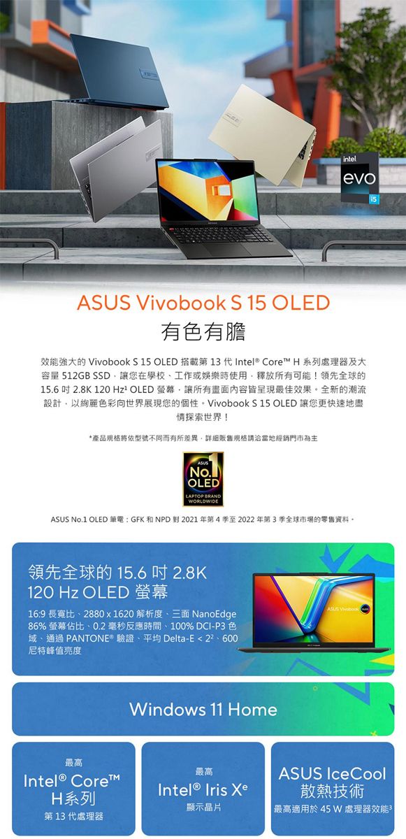intelevoASUS Vivobook S 15 OLED有色有膽效能強大的 Vivobook S 15 OLED 搭載第 13 Intel® Core H 系列處理器及大容量 512GB SSD讓您在學校工作或娛樂時使用釋放所有可能!領先全球的15.6 吋 2.8K 120 Hz² OLED 讓所有畫面內容皆呈現最佳效果全新的潮流設計以絢麗色彩向世界展現您的個性。Vivobook S 15 OLED 讓您更快速地盡情探索世界!*產品規格將依型號不同而有所差異詳細販售規格請洽當地經銷門市為主ASUS(No.OLEDLAPTOP BRANDWORLDWIDEASUS No.1 OLED 筆電:GFK和NPD對2021年第4季至2022年第3季全球市場的零售資料。領先全球的 15.6 吋 2.8K120 Hz OLED 螢幕16:9 長寬比、2880x1620 解析度、三面 NanoEdge86% 螢幕佔比、0.2毫秒反應時間、100% DCI-P3 色域、通過 PANTONE* 驗證、平均 Delta-E尼特峰值亮度最高Intel® Core™H系列第 13 代處理器Windows 11 Home最高  顯示晶片ASUS IceCool散熱技術 最高適用於45W 處理器效能
