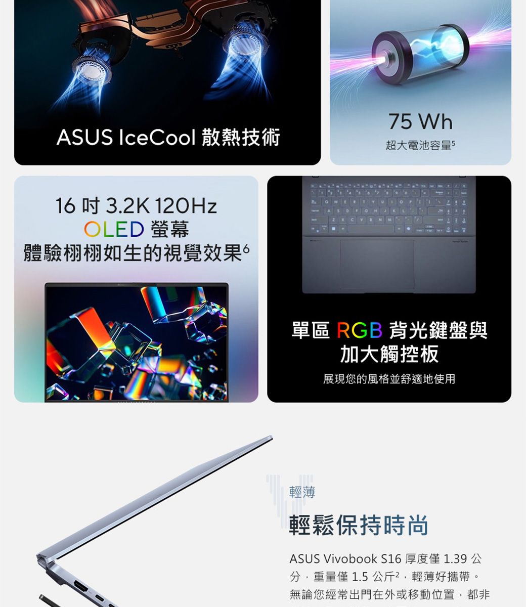 ASUS IceCool 散熱技術16 3.K 10HzOLE 螢幕體驗栩栩如生的視覺效果。75 Wh超大電池容量5  D2 單區 RGB 背光鍵盤與加大觸控板展現您的風格並舒適地使用輕薄輕鬆保持時尚ASUS Vivobook S16 厚度1.39公分重量僅 1.5公斤2輕薄好攜帶。無論您經常出門在外或移動位置,都非