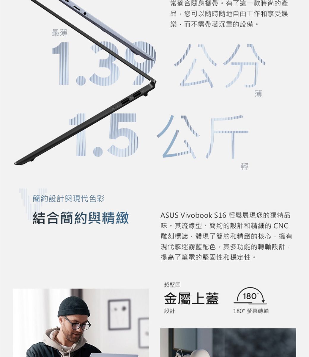 最薄常適合隨身攜帶。有了這一款時尚的產品您可以隨時隨地自由工作和享受娛樂,而不需帶著沉重的設備。公斤簡約設計與現代色彩結合簡約與精緻ASUS Vivobook S16 輕鬆展現您的獨特品味。其流線型、簡約的設計和精細的CNC雕刻標誌,體現了簡約和精緻的核心,擁有現代感迷霧藍配色。其多功能的轉軸設計,提高了筆電的堅固性和穩定性。超堅固金屬上蓋設計180180°螢幕轉軸