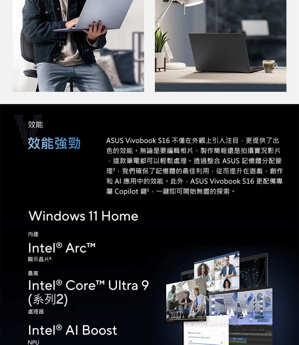 效能效能強勁ASUS Vivobook S6 不僅在外觀上引人注目更提供了出色的效能。無論是要編輯相片、製作簡報還是拍攝實況影片這款筆電都可以輕鬆處。透過整合 ASUS 記憶體分配管理我們確保了記憶體的最佳利用,從而提升在遊戲、創作和  應用中的效能。此外,ASUS Vivobook S16 更配備專屬 Copilot 鍵1,一鍵即可開始無盡的探索。Windows 11 Home內建 Arc顯示晶片最高Intel® Core™ Ultra 9系列2)處理器Intel®  BoostNPU