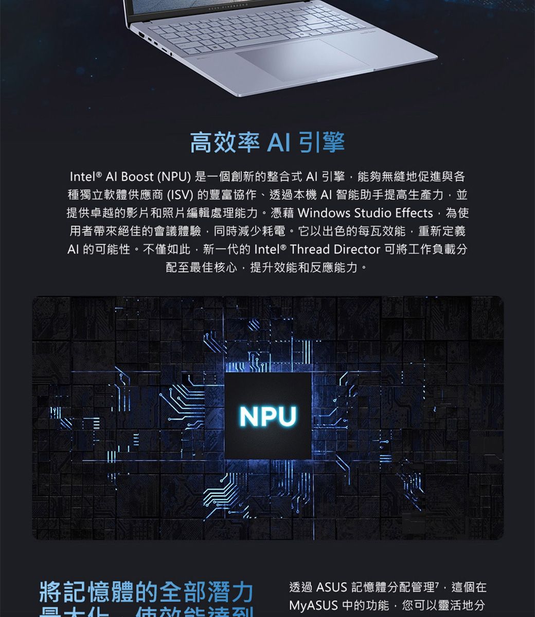 高效率 AI引擎Intel® Al Boost (NPU) 是一個創新的整合式AI引擎能夠無縫地促進與各種獨立軟體供應商(ISV) 的豐富協作、透過本機AI 智能助手提高生產力並提供卓越的影片和照片編輯處理能力。憑藉 Windows Studio Effects為使用者帶來絕佳的會議體驗,同時減少耗電。它以出色的每瓦效能,重新定義AI 的可能性。不僅如此,新一代的 Intel® Thread Director 可將工作負載分配至最佳核心,提升效能和反應能力。NPU將記憶體的全部潛力透過 ASUS 記憶體分配管理?,這個在MyASUS 中的功能,您可以靈活地分