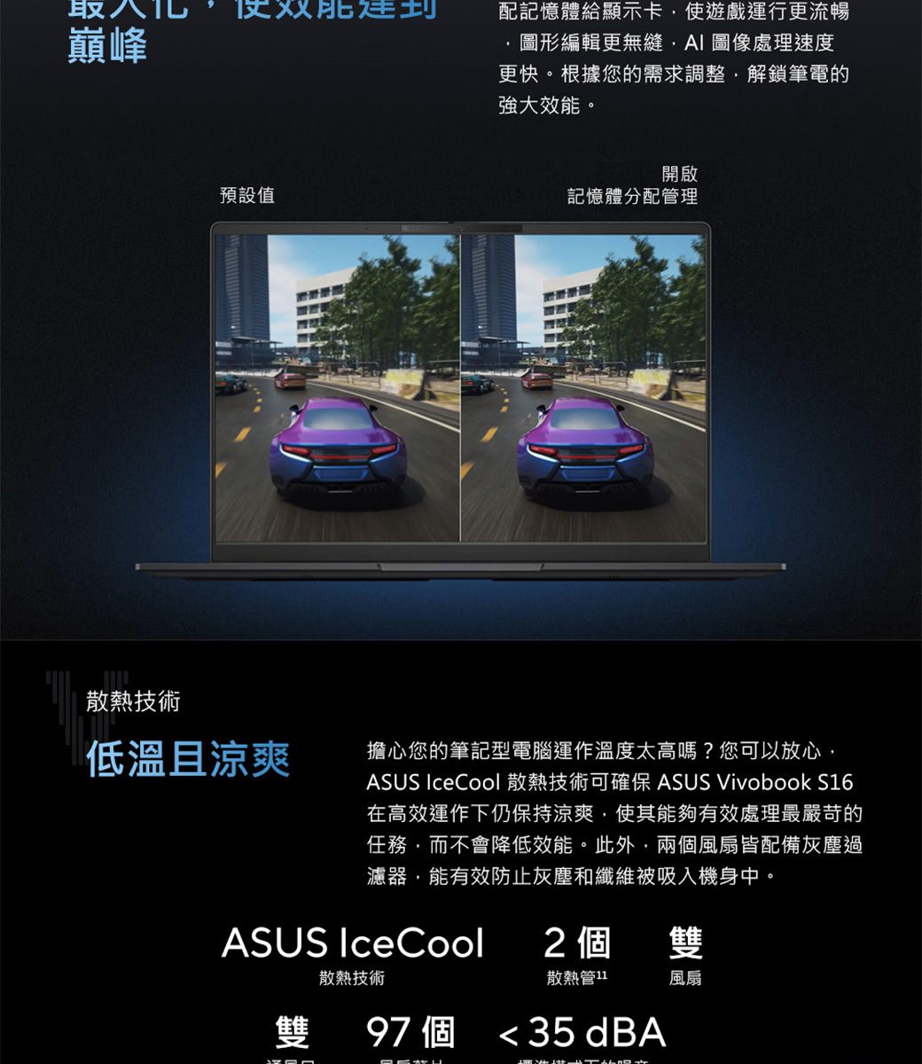 取巔峰配記憶體顯示卡使遊戲運行更流暢圖形編輯更無縫 圖像處理速度更快。根據您的需求調整解鎖筆電的強大效能。預設值散熱技術低溫且涼爽開啟記憶體分配管理擔心您的筆記型電腦運作溫度太高嗎?您可以放心ASUS IceCool 散熱技術可確保 ASUS Vivobook S16在高效運作下仍保持涼爽,使其能夠有效處理最嚴苛的任務,而不會降低效能。此外,兩個風扇皆配備灰塵過濾器,能有效防止灰塵和纖維被吸入機身中。ASUS IceCool2個雙散熱技術散熱管11風扇雙 97個 35 dBA