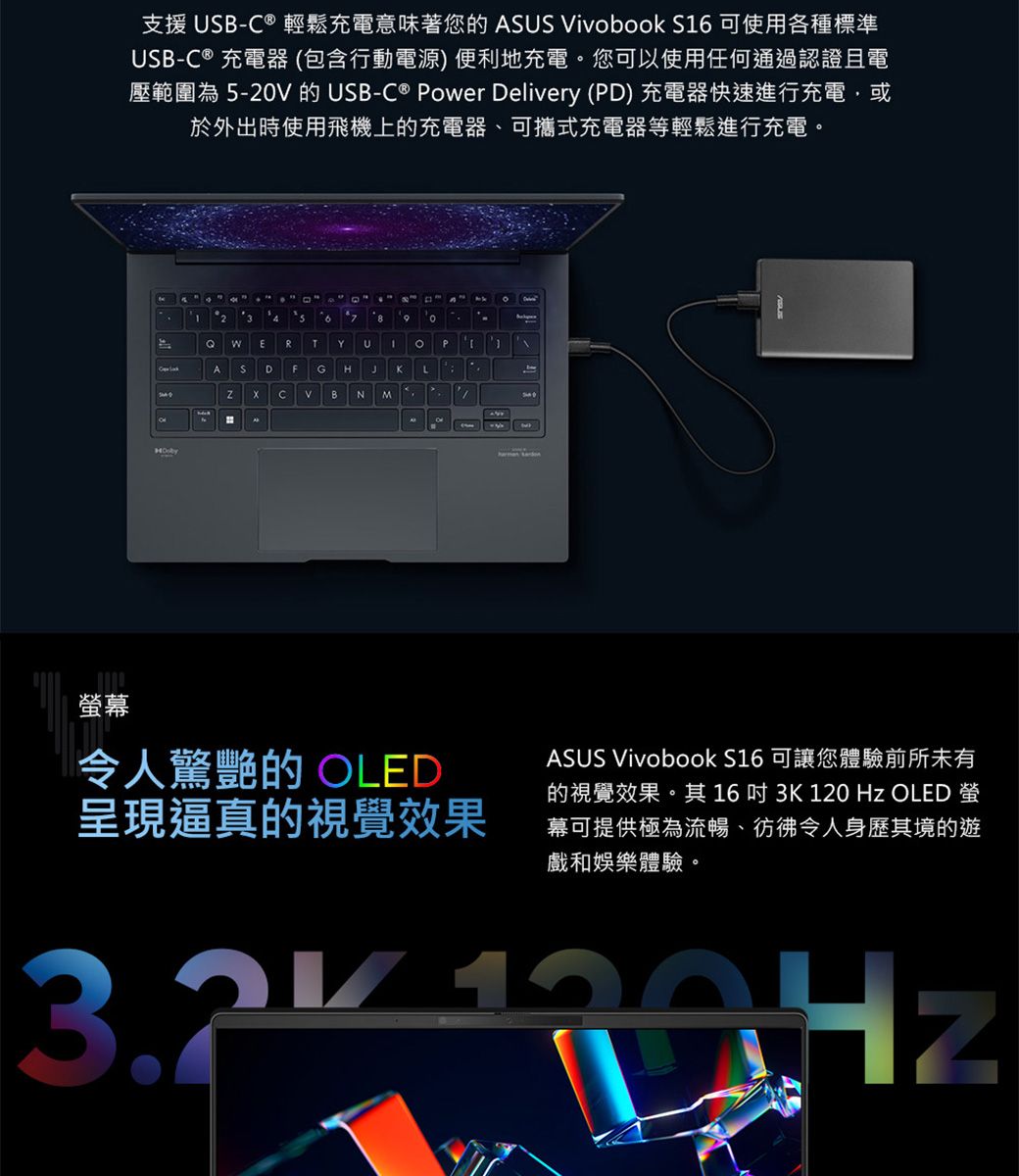 幕支援 B- ® 輕鬆充電意味著您 ASUS ivbook S 可使用各種標準USB-C® 充電器(包含行動電源) 便利地充電您可以使用任何通過認證且電壓範圍為 5-20V 的USB-C® Power Delivery (PD) 充電器快速進行充電,或於外出時使用飛機上的充電器、可攜式充電器等輕鬆進行充電。26  oERTYU1。 PASDFGHJKLCVBNMA令人驚艷的 OLED呈現逼真的視覺效果ASUS Vivobook S16 可讓您體驗前所未有的視覺效果。其16吋 3K 120 Hz OLED 螢幕可提供極為流暢、彷彿令人身歷其境的遊戲和娛樂體驗。