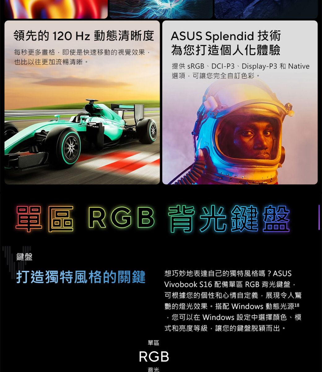 領先的  Hz 動態清晰度ASUS Splendid 技術為您打造個人化體驗每秒更多即使是快速移動的視覺效果也比以往更加流暢清晰提供 sRGB、DCI-P3、Display-P3 和 Native選項可讓您完全自訂色彩。單區 RGB 背光鍵盤鍵盤打造獨特風格的關鍵想巧妙地表達自己的獨特風格嗎?ASUSVivobook S16 配備單區 RGB背光鍵盤,可根據您的個性和心情自定義,展現令人驚艷的燈光效果。搭配 Windows 動態光源18您可以在 Windows 設定中選擇顏色、模式和亮度等級,讓您的鍵盤脫穎而出。。單區RGB背光